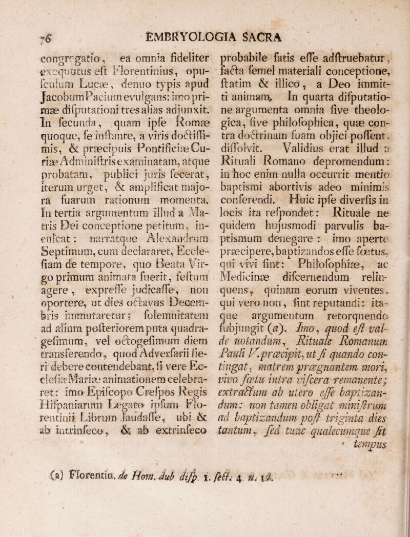 ■congregatio-, ea omnia fideliter exequutus eft Florentinius, opu- fcuium Lucae, denuo typis apud Jacobum Pacium evulgans: imo pri¬ mae di (putationi tres alias adjunxit. In fecunda, quam ipfe Romae quoque, fe inflante, a viris docdi!li¬ mis, & praecipuis Pontificiae Cu¬ riae Adffiiniftris examinatam, atque probatam, publici juris fecerat, iterum urget, & amplificat majo¬ ra fuarura rationum momenta. In tertia argumentum illud a Ma¬ tris Dei conceptione petitum ,, in¬ culcat : narratque Alexandrum Septimum, cum declararet, Eccfe- fiam de tempore, quo Beata Vir¬ go primum animata fuerit, felium agere, exprefie jtidicaffe, non oportere,, ut dies octavus Decem¬ bris immutaretur; folemnkatem ad alium pulte rioremputa quadra- geliinum, vei oftogefimum diem transferendo, quod Adverfarii fie¬ ri' debere contendebant, II vere Ee- ciefxa Mariae animationem cd ebria¬ ret:' Epifeopo Crefpos Regis Hifpaniarti-tn Legato ipfum Flo- fentinil Librinn- Jaudatffe, ubi & ab Intrinfeco, & ab extrlnfeco probabile fatis efie adftruebatur, radia femel materiali conceptione, flatim & iilico, a Deo immit¬ ti animam^ In quarta difputatio- ne argumenta omnia fi ve theolo¬ gica, fi ve phil ofophica, quae con¬ tra doctrinam litam objici pollent* d iilb Ivit. Validius erat illud a Rituali Romano depromendum: in hoc enim nulla occurrit mentio baptismi abortivis adeo minimis conferendi. Huic ipfe diverfls in locis ita refpondet: Rituale ne quidem hujusmodi parvulis ba¬ ptismum denegare : imo aperte praecipere, baptizandos efie foetus, qui vivi fint: Phiiofophiae, ac Medicinae difcernend um relin¬ quens, quinam eorum viventes, qui vero non, fint reputandi: ita¬ que argumentum retorquendo fubjungit (fi). Imo, quod eft val¬ de' notandum, Ritrnk Romanum Bauli IRprcedpil ut fi quando con¬ tingat T matrem praegnantem mori, vivo foetu intra vifcera remanente; exzraedum ab utero ejfie baptizan¬ dum: non tamen obligat mmifirum ad baptizandum pofi triginta dies tantum * fed tunc qualecumque fit
