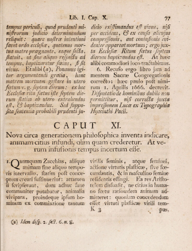 . Uh. l tempus periculi, quod prudenti m- nifirorum judicia determinandum reliquit: quare mftrm intentioni favet ordo ecckfce, quatenus mor¬ tua matre prregnante, eaqwfe&u, fiatuit i ui fine aliquo rtfptmu ad tempus, baptizaretur foetus 1 fi fit vivus. Et alibi {d). Ponamus igi¬ tur argumentandi gratia, hanc matrem mortuam gefiare in utero fatim v. g. feptem dierum: ex hoc Ecdefice ritu fcetws ifte feptem die¬ rum fatim ab utero extrahendus edj & baptizandus... Sed fuppo- fita finienda probabili prudenti ju~ CAPU Cap. X, 77 dicio exifiimandus e fi vivus*, nifi per accidens y & ex caufa alkujus cmnprejfionis, aut contnfioms evi¬ denter appareat mortuus; ergo jux¬ ta Ecclefim Ritum fertus feptem 'dierum baptizandus eft. At haec alibi commodiori loco tractabimus. 6. Recufo ergo libro jam aci mentem Sacra Congregationis correfto; haec paulo polt nimi¬ rum i.. Aprilis 1-666, decrevit, iJifpniatio de hominibus dubiis non permittitur, nifi correcta juxta imprejftonem Luem ex Typegraphia mjmmihi PaciL T XI. Nova circa generationem phiiofcphica inventa indicare* animam citius infundi, oiim quam eredereturC At ve¬ rum infuilonis tempus incertum efie. i./Quamquam Zacchrasaliique animam fine aliquo tempo¬ ris intervallo, ftatim poft conce¬ ptum creari feffintierint: attamen ii fcripfertmtdura adhuc ferre communiter putabatur, animalia viviparaproindeque ipfum ho¬ minem ex. commixtione tantum virilis' feminis f atque1 femineif actione- virtutis plaftreae , five fee^ ciradantis, & in itiafctrfino femine relidentis effingi.. Ea res'Arifto- tefem disfuafit ne citius'm huma- no foetu rationalem animam ad- mitteret: quoniam concedendum effiet virtuti plafiira virili tem * K. J , fias.