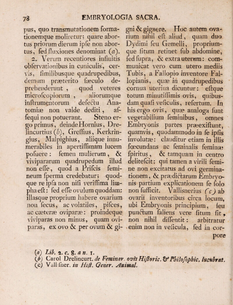 pus, quo transmutationem forma- tionemque moliretur; quare abor¬ tus priorum dierum ipfe non abor¬ tus, fed fluxiones denominat (a). 2.* Verum recentiores infinitis obfervationibus in cuniculis*, cer¬ vis, fimilibusque quadrupedibus, demum praeterito faeculo de¬ prehenderunt , quod veteres microfcopiorum , aliorumque inftrumentorum defectu .Ana- tomiae non valde dediti, ai- fequi non potuerant. Steno er¬ go primus, deinde Hornius, Dre- lincurtius (/;), Greffius , Kerkrin- gius, Malpighius, aliique innu¬ merabiles in apertiffimam lucem pofuere : femen mulierum , & vivipararum quadrupedum illud non e fle, quod a Prifcis femi¬ neum fperma credebatur; quod¬ que re ipfa non nili veriflima lim¬ pha eft: fed elfe ovuium quoddam; illasque proprium habere ovarium non fecus, ac volatiles, pifces, ac caeterae oviparae : proindeque viviparas non minus, quam ovi¬ paras, ex ovo & per ovum & gi¬ gni & gignere. Hoc autem ova- rium nihil eft aliud, quam duo Dydimi feu Gemelli, proprium¬ que litum retinet fub abdomine, fed fupra, & extra uterum: com¬ municat vero cum utero mediis Tubis, a Fal lapio inventore Fal- lopianis, quae in quadrupedibus cornua uterina dicuntur : eftque totum minutiffimis ovis, quibus¬ dam quafi veficulis, refertum. In his ergo ovis , quae analoga funt vegetabilium feminibus, omnes Embryonis partes praeexiftunt, quamvis, quodammodo in fe ipfis involutae: clauditur etiam in illis foecundans ac feminalis feminae fpiritus , & tamquam in centro delitefcit: qui tamen ai virili femi¬ ne non excitatus ad ovi germina¬ tionem, & praedictarum Embryo¬ nis partium explicationem fe folo nonfufficit. Vallisnerius (c) ab ovarii inventoribus circa locum, ubi Embryonis principium, feu punftum fallens vere fitum fit t non nihil diffentit: arbitratur enim non in velicula, fed in cor¬ pore [d) Lib. 2. c* 8. & n. i. \j>) Carol Drelincurt. de Feminnr. ovis HiJIoric.ff Pbilojopbic. lucubrat. (c) Vallifner. in Hi fi.. Gener. Animal.