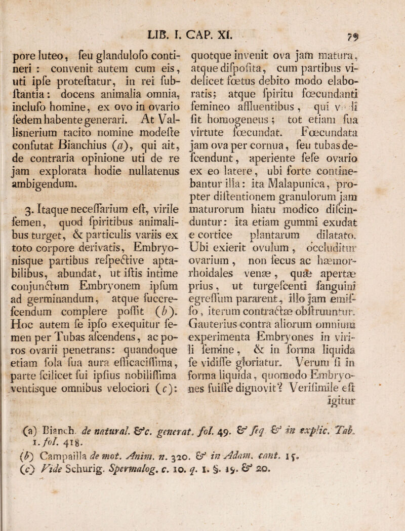 pore luteo, feu glandulofo conti¬ neri : convenit autem cum eis, uti ipfe proteftatur, in rei fub- llantia; docens animalia omnia, inclufo homine, ex ovo in ovario fedem habente generari. At Val- lisnerium tacito nomine modefte confutat Bianchius (a)y qui ait, de contraria opinione uti de re jam explorata hodie nullatenus ambigendum» 3. Itaque neceffanum efl:, virile femen, quod fpiritibus animali¬ bus turget, & particulis variis ex toto corpore derivatis. Embryo¬ nisque partibus reipeftive apta,- bilibus, abundat, ut iftis intime conjunctum Embryonem ipfum ad germinandum , atque fuccre- fcendum complere poffit (b). Hoc autem fe ipfo exequitur fe¬ men per Tubas afcendens, ac po- ros ovarii penetrans: quandoque etiam fola fua aura efficaciffima, parte fcilicet fui ipfius nobililfima ventisque omnibus velociori (y ): quotqueinvenit ova jafn matura, atquedifpolita, cum partibus vi¬ delicet foetus debito modo elabo¬ ratis; atque fpiritu fecundanti femineo affluentibus, qui w-11 fit homogeneus ; tot etiam fua virtute fecundat. Fcecundata jam ova per cornua, feu tubas de¬ fendunt, aperiente fefe ovario ex eo latere, ubi forte contine¬ bantur illa: ita Malapunica, pro¬ pter difientionem granulorum jam maturorum hiatu modico difcfe duntur; ita etiam gummi exudafc e cortice plantarum dilatato. Ubi exierit ovulum , occluditur ovarium , non fecus ac haemor- rhoidales vente, qusfe apertae prius, ut turgefcenti fanguini egreffum pararent., illo jam emiU fo } iterum contraftse obilraiiotur. Gauterius contra aliorum omnium experimenta Embryones in viri¬ li femine, & in forma liquida fe vidiffe gloriatur. Verum fi in forma liquida, quomodo Embryo¬ nes fuiffe dignovit? Yeri.fi.mi!e efi Igitur 00 Bianch.- de natur ai &c. generat. foi 49, & feq. & in expHc, Tak i.fol. 41 i. {?/) Campa illa demet.. Anim. n. 310. tf in Adam. emi, 1 f, (y) Fide Schurig, Spermalog. c. 10. f. 1. §. 19» ■&* 20,