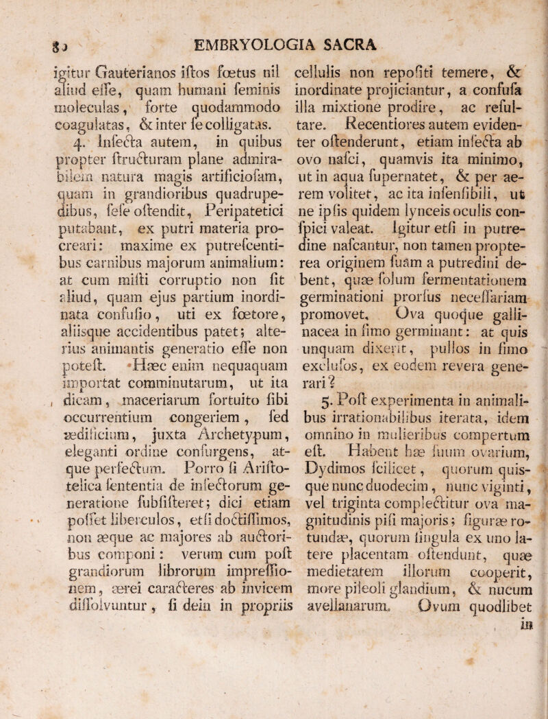 igitur Gauterianos iftos factus tiil aliud elle, quam humani feminis moleculas, forte quodammodo coagulatas, & inter fe colligatas. 4, Infecta autem, in quibus propter ftrudfuram plane admira¬ bilem natura magis artificiofam, quam in grandioribus quadrupe¬ dibus, fele offendit. Peripatetici putabant, ex putri materia pro¬ creari: maxime ex putrefcenti- bus carnibus majorum animalium: at cum mitti corruptio non fit aliud, quam ejus partium inordi¬ nata confufio, uti ex foetore, aliisque accidentibus patet; alte¬ rius animantis generatio effe non pofcefh Haec enim nequaquam importat comminutarum, ut ita , dicam, maceriarum fortuito fibi occurrentium congeriem, fed aedificium, juxta Archetypum, eleganti ordine confurgens, at¬ que perfeftutTL Porro fi Arifto- telica lententia de infe&orum ge¬ neratione fubfifteret; dici etiam pollet libereulos, etli doctifiimos, non aeq-ue ac majores ab auctori¬ bus componi: verum cum poft grandiorum librorum impreffio- nem, aerei carafteres ab invicem diffolvuiiturfi dem in propriis cellulis non repohti temere, & inordinate projiciantur, a confufa illa mixtione prodire, ac reful- tare. Recentiores autem eviden¬ ter offenderunt, etiam infedta ab ovo nafci, quamvis ita minimo, ut in aqua fupernatet, & per ae¬ rem volitet, ac ita infenfibili, ut ne iplis quidem lynceis oculis con- fpici valeat. Igitur etfi in putre¬ dine nafcanfcur, non tamen propte- rea originem fuam a putredini de¬ bent, quae folum fermentationem germinationi prorlus neceffariam promovet. Ova quoque galli¬ nacea in fimo germinant: at quis unquam dixerit, pullos in fimo exelufos, ex eodem revera gene¬ rari ? 5. Poft experimenta in animali¬ bus irrationabilibus iterata, idem omnino in mulieribus compertum eft. Habent hae fuura ovarium, Dydimos fcilicet, quorum quis¬ que nunc duodecim , nunc viginti, vel triginta compleftitur ova ma¬ gnitudinis pifi majoris; figurae ro¬ tundae, quorum lingula ex uno la¬ tere placentam offendunt, quae medietatem illorum cooperit, more pileoli glandium, & nucum avellanamm* Ovum quodlibet in
