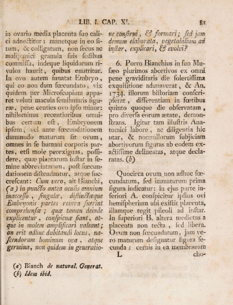 in ovario media placenta fuo cali¬ ci adneflitur ; manetque in eo li¬ tum , & colligatum , non fecus ac mali panici granula fuis fedibus commi fla, indeque liquidorum ri¬ vulos haurit, quibus enutritur. In ovo autem innatat Embryo , qui eo non dura fecundato, vix quidem per Microfcopium appa¬ ret veluti macula femi! unaris ligu- . r . & ne, pene centies ovo ipio minor: nihilominus recentioribus omni¬ bus certum eft , Embryonem ipfum, vel ante ftecimdationem dummodo maturum fit ovum „ omnes in fe humani corporis par¬ tes, etfl mole perexiguas, polii- dere, quae plantarum inltar in fe¬ mine abbreviatorum-, poli fecum dationem d-iftendantur, atque fue- crefcant: Cum vero, ait Bianchi , (a) inpun&o antea oculis omnium imcceffo , fingukv, difiincfceque Embryonis partes revera fuerint comprehenfce ; quae tamen deinde explicentur , confipicuce fiant, at¬ que in molem amplificari valeant; an erit adhuc dubitandi locus, na- fcendorum hominum ova , atque germinanon quidem in generatio¬ (a) Rianch de naturah Generat* Cb) liem ibi i* ne eonfirm, & formari; fed jam demum elaborata, vegetabilium ad infiarf explicari9 & evolvi? 6. Porro Biancliius 01 fuo Mu- fseo plurimos abortivos ex omni pene graviditatis die folertiffima exquifitione adunaverat v & An,. 1734, dl°rum hiftoriam conferi- pier at , differentiam in fetibus quinto quoque die obfervatam * pro diverfa eorum aetate, demon- lirans. Igitur tam ili ultris Ana¬ tomici labore, ac diligentia hic. utar, & nonnullorum fu bj i clam abortivorum figuras ab eodem ex- aftiffime delineatas , atque decla¬ ratas. (fi) Quocirca ovum non adhuc fe¬ cundatum, fed immaturum prima figura indicatur: in ejus parte in¬ feriori A. confpicimr ipfius ovi hemifpherium ubi exiftit placenta, illamque tegit pileoli ad mftar. In luperion ii. altera medietas a placenta non teiffa , fcd libera. Ovum non fecundatum, Jam ve¬ ro maturum defignatur figura fe¬ cunda : cernis in ea membranam L cho* 1