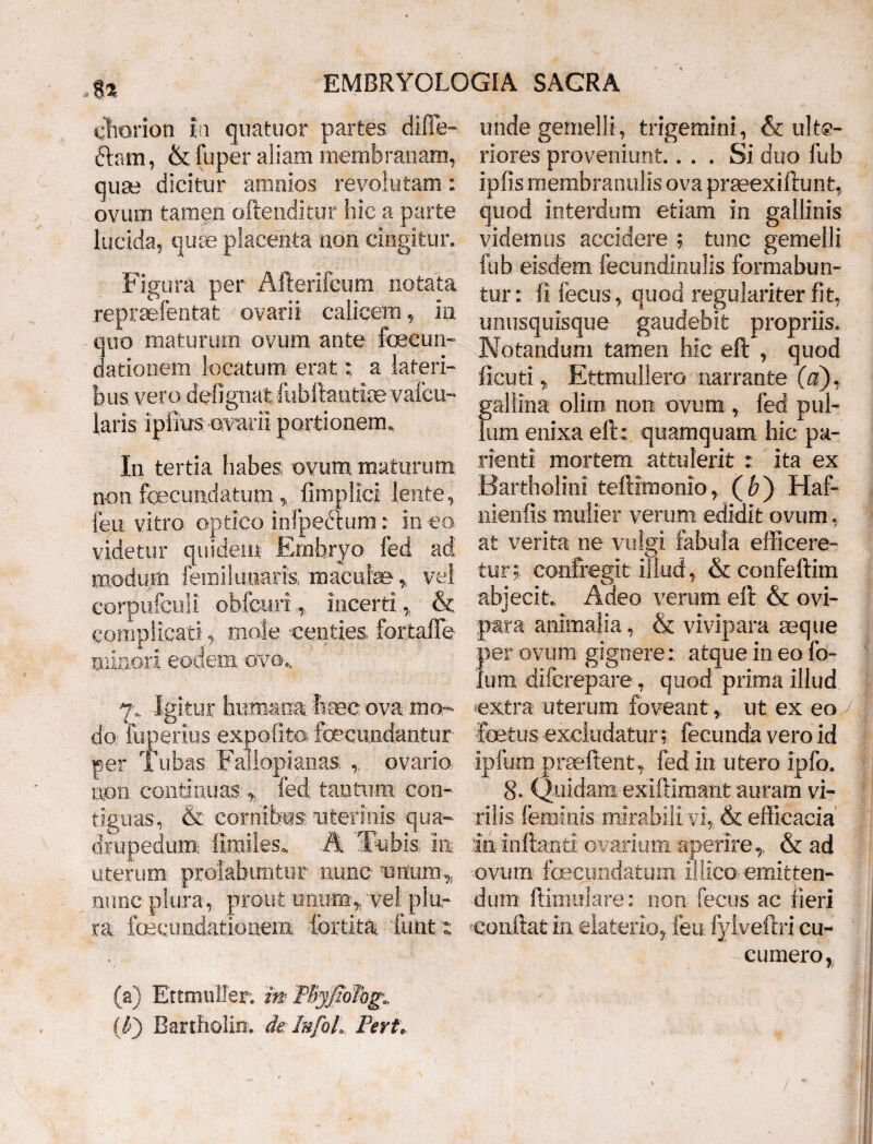 8* ehorion i i quatuor partes difTe- ftsm, & fuper aliam membranam, quae dicitur amnios revolutam: ovum tamen oftenditur hic a parte lucida, quae placenta non cingitur. Figura per Afterifcum notata repraefentat ovarii calicem, in quo maturum ovum ante fecun- dationem locatum erat; a lateri¬ bus vero defignatfubftantiaevafcu- laris ipiius ovarii portionem. In tertia habes ovum maturum non fecundatum, fimplici lente, leu vitro optico infpeetum: in ea videtur quidem Embryo fed ad modum femikuiaris, maculae,, vel eorpufcuji obfcur!, incerti,. & complicati, mole centies fortaffe minori eodem ovo., 7. Igitur humana haec ova mo¬ do. fuperius expolito, fecundantur per Tubas Failopianas, ,. ovario uon continuas „ fed tantum con¬ tiguas, & cornibus uterinis qua¬ drupedum: fimiles. A Tubis ia uterum profabuntur nunc unum,, nunc plura, prout unum,, vel plu¬ ra fecundationem fertita funt t (a) EttmulTer. mPbyfiohg.. ((■•) Bartholin. de Isfol. Fert. unde gemelli, trigemini, & ulte¬ riores proveniunt.... Si duo fub ipfis membranulis ova prteexiftunt, quod interdum etiam in gallinis videmus accidere ; tunc gemelli fub eisdem fecundinulis formabun¬ tur: fi fecus, quod regulariter fit, unusquisque gaudebit propriis. Notandum tamen hic efl , quod ficuti„ Ettmullero narrante (a). gallina olim non ovum , fed pul¬ lum enixa eft; quamquam hic pa- rienti mortem attulerit : ita ex Bartholini teftimonio, (f>) Haf- nienfis mulier verum edidit ovum. at verita ne vulgi fabula efficere» tur;. confregit illud, & confeftim abjecit. Adeo verum eft & ovi¬ para animalia, & vivipara seque per ovum gignere: atque in eo fo- lum difcrepare, quod prima illud extra uterum foveant, ut ex eo ■foetus- excludatur; fecunda vero id ipfym praeftent, fed in utero ipfo. 8. Quidam exiftlmaiit auram vi¬ rilis feminis mirabili vi, & efficacia’ io. inflanti ovarium aperire,. & ad ovum- foecundatum iliico- emitten¬ dum ftimukre: non fecus ac fieri conflat in elaterio, fen fylveftri cu- curnero,