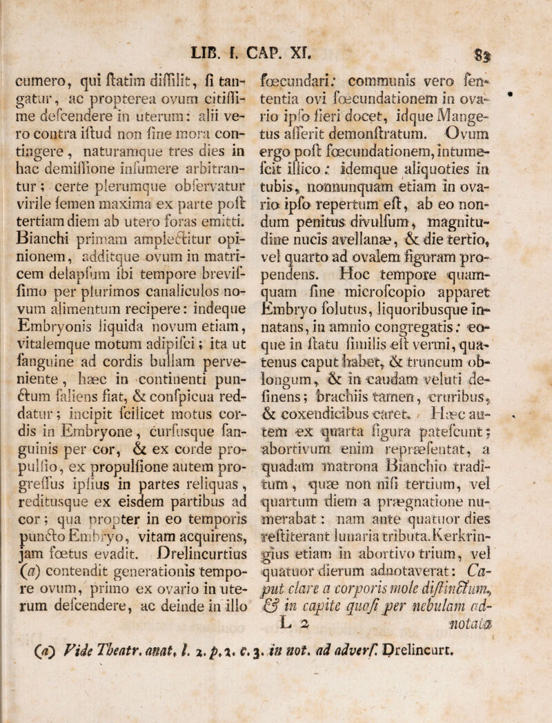 cumero, qui ftatim diftilit, fi tan¬ gatur , ac propterea ovum citifli- me defcendere in uterum: alii ve¬ ro contra iftud non fine mora con¬ tingere , naturamque tres dies in hac demiffione iniumere arbitran¬ tur ; certe plerumque obfervatur virile {emeii maxima ex parte poft: tertiam diem ab utero foras emitti. Bianchi primam ampieftitur opi¬ nionem, additque ovum in matri¬ cem delapfum ibi tempore brevif- firao per plurimos canaliculos no¬ vum alimentum recipere: indeque Embryonis liquida novum etiam, vitaiemque motum adipifci; ita ut fanguine ad cordis bullam perve¬ niente , haec in continenti pim¬ brium faliens fiat, & confpicua red¬ datur ; incipit fcilicet motus cor¬ dis in Embryone , curfusque fan- guinis per cor, & ex corde pro- pulfio, ex propuliione autem pro- greiTus ipiius in partes reliquas , reditusque ex eisdem partibus ad cor; qua propter in eo temporis punfto Embryo, vitam acquirens, jam foetus evadit. Drelincurtius (a) contendit generationis tempo¬ re ovum, primo ex ovario in ute¬ rum defcendere, ac deinde in illo fecundari: communis vero fen* tentia ovi fecundationem in ova¬ rio ipfo fieri docet, idque Mange- tus aflerit demonftratum. Ovum ergo poft fecundationem,'intume- fcit iliico : idemque aliquoties in tubis,, nomiunqiiam etiam in ova¬ rio ipfo repertum eft, ab eo non¬ dum penitus clivulfum, magnitu¬ dine nucis avellanae, &. die tertio, vel quarto ad ovalem figuram pro¬ pendens. Hoc tempore quam¬ quam fine microfcopio apparet Embryo folutus, liquoribusque in¬ natans, in amnio congregatis: eo- que in ftatu fimilis eft vermi, qua¬ tenus caput habet, & truncum ob¬ longum , & m caudam- veluti de- finens; brachiis tamen, cruribus, & coxendicibus caret., Haec au¬ tem ex quarta figura patefeimt 5 ■abortivum, -enim reprteferitat, a quadam matrona Bianchio tradi¬ tum, quae non nifi tertium, vel quartum diem a praegnatione nu¬ merabat :: nam ante quatuor dies feftifcerant limaria tributa. Kerkrin- gius etiam in abortivo trium, vel quatuor dierum adaotaverat: Ca¬ put clare a corporis mole diftinBhm\ & in capite quafi per nebulam ad- L -% motae® Qf) Fide Tbeatr. anatf i %,c,3.in not. ad adverf. Drelincurt.