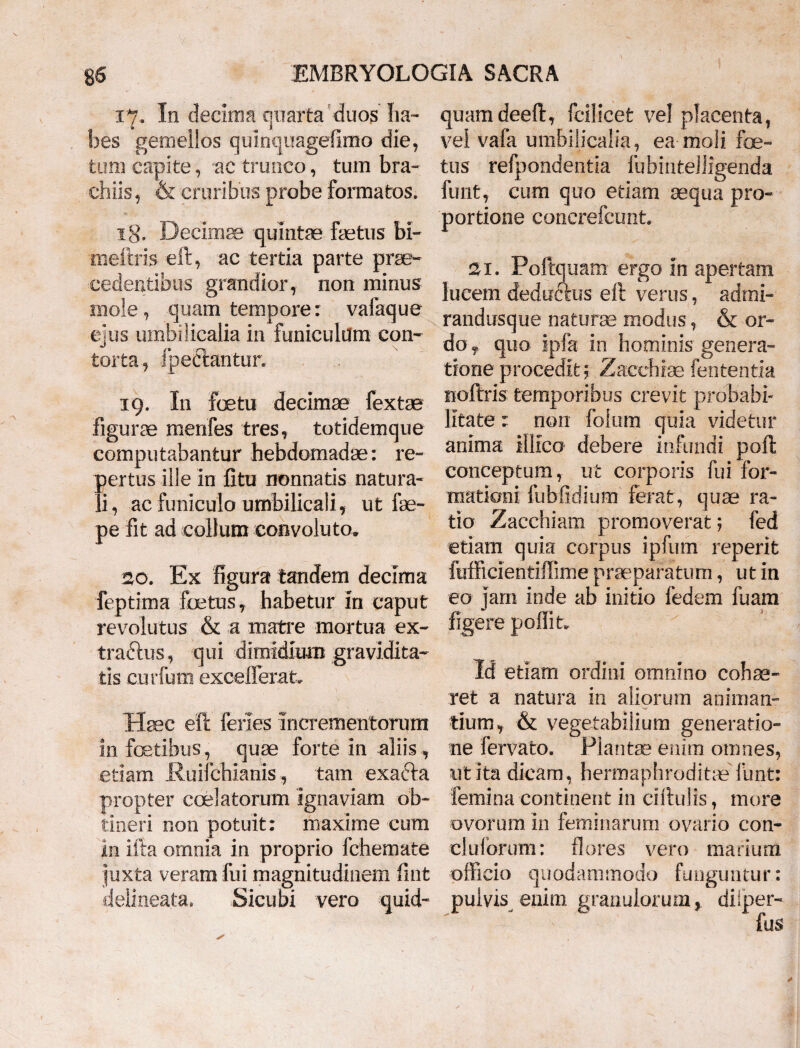 17. In decima quarta'duos ha¬ bes gemellos qulnquagefimo die, tum capite, 'ac trunco, tum bra¬ chiis, & cruribus probe formatos. 1 g. Decimae quintae faetus bi- meftris eft, ac tertia parte prae¬ cedentibus grandior, non minus mole, quam tempore: vafaque ejus umbilicalia in funiculum con¬ torta, fpeftantun 19. I11 foetu decimae fextae Figurae menfes tres, totidemque computabantur hebdomadae: re- pertus ille in fitu nonnatis natura¬ li, ac funiculo umbilicali, ut 1 re¬ pe fit ad collum convoluto. 20. Ex figura tandem decima feptima foetus, habetur in caput revolutus & a matre mortua ex- traftus, qui dimidium gravidita¬ tis curium excellerat. Haec eft feries incrementorum infectibus, quae forte in aliis, etiam Ruifchianis, tam exafta propter caelatorum ignaviam ob¬ tineri non potuit: maxime cum In ifta omnia in proprio fchemate juxta veram fui magnitudinem fint delineata. Sicubi vero quid¬ quam deeft, fcilicet vel placenta, vel vafa umbilicalia, ea moli foe¬ tus refpondentia fubinteJligenda funt, cum quo etiam aequa pro¬ portione concrefcunt. 21. Poftquam ergo in apertam lucem deducius eft verus, adrni- randusque naturae modus, & or¬ do , quo ipfa in hominis genera¬ tione procedit 5 Zacchiae fententia noftris temporibus crevit probabi¬ litate : non folum quia videtur anima illico debere infundi poft conceptum, ut corporis fui for¬ mationi fubfidium ferat, quae ra¬ tio Zacchiam promoverat; fed etiam quia corpus ipfum reperit fufficientiftime praeparatum, ut in eo jam inde ab initio fedem fuam figere poliit. Id etiam ordini omnino cohae¬ ret a natura in aliorum animan¬ tium, & vegetabilium generatio¬ ne fervato. Plantae enim omnes, ut ita dicam, hermaphroditae funt: femina continent in cirtulis, more ovorum in feminarum ovario con- cluforuni: flores vero marium officio quodammodo funguntur: pulvis enim granulorum, dilper-
