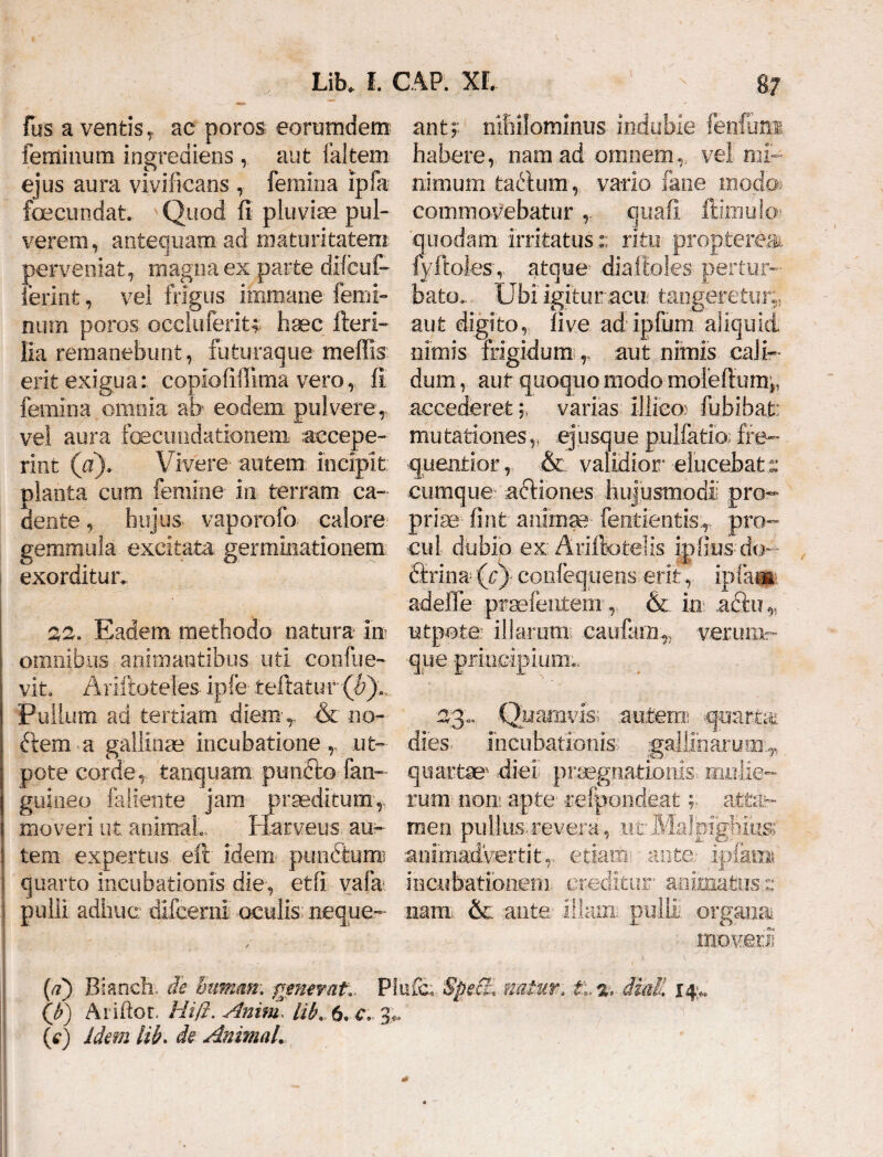 fus a ventis ,, ac poros eorumdem feminum ingrediens , aut laltem ejus aura vivificans , femina ipfa fcecundat. Quod fi pluviae pul¬ verem, antequam ad maturitatem perveniat, magna ex parte dlfcuf- ierint, vel frigus immane femi¬ num poros oeciuferiu haec fleri- lia remanebunt, futuraque meffis erit exigua: copiofifiima vero, fi femina omnia ab eodem pulvere,, vel aura foecutidationem accepe¬ rint (a). Vivere- autem: incipit: planta cum femine- in terram ca¬ dente , hujus, vaporofo calore, gemmula excitata, germinationem exorditur. 22. Eadem methodo natura m ! omnibus animantibus uti confine- vito Ariftoteles ipfe teftatur (^).. Pullum ad tertiam diem ,. & no- ftem a gallinae incubatione ut- pote corde, tanquara punfto fan- guineo faliente jam praeditum, I moveri ut. animal.. Harveus. au- i tem expertus efl idem punfifeum? j quarto incubationis die, etfi vafa ! pulli adhuc difcemi oculis neque- antj- nihilominus indubie femfimi habere, nam ad omnem,, vel mi¬ nimum tabium, vario fane modo commovebatur quafi ffimukr -quodam- irritatusritu propterea*. fyfloles-, atque- diafloks pertur¬ bato.. Ubi igitutracu; tangeretur:, aut digito, five ad ipium aliquid nimis frigidum ,, aut nimis cali¬ dum , aut quoquo modo moleflum,. accederet 5, varias illico; fubibat: mutationes,, ejusque pullatio; fre~ quenrior, & validior’ elucebat s cumque acliones hujusmodi pro¬ priae fint animae- fentientisT pro¬ cul dubio ex Ariftotelis ipfius do- Srina (cj- confequens erit, ipfar» adefle prae lentem', & in adii?,, utpote illarum; caiifam,., verum- ■que principium.. 23:. Quamvis; autem quarte dies, incubationis gallinarum^ quartae1 diei- praegnationis mulie¬ rum non: apte refponde.at men pullus.revera, .utMalpighius animadvertit,, etiam: ante- ipfami incubationem creditur- animatusz nam. & ante illam, pulli .organa* moveri! ti%, diali i4> {a) Bianch, de human\ generat*. Plufc. 'Spe£L natur (j?) Ariftor. Hi0. Anim, lih. 6, c> 3,. (e) Idem lib. de Animal.
