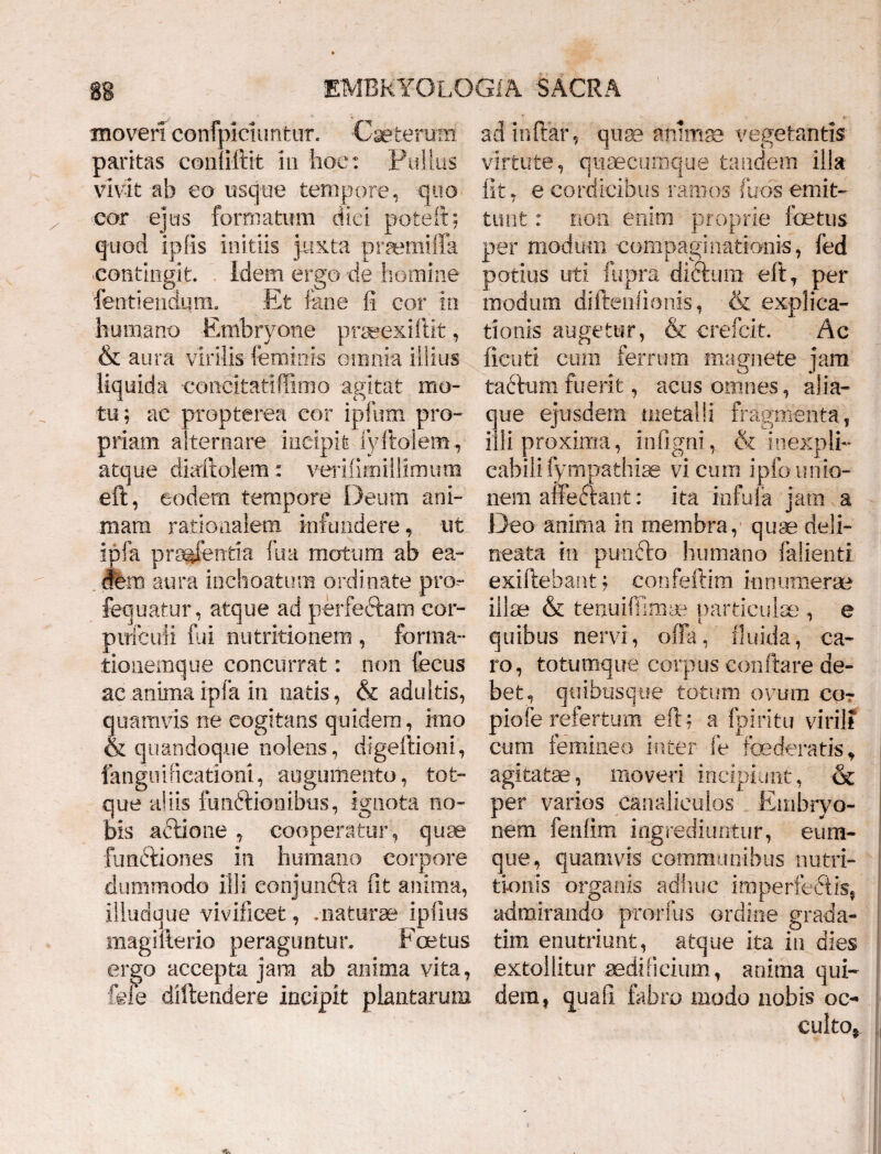 moveri confpiciuntur. Ceterum paritas con iftit 111 hoc: Pullus vivit ab eo usque tempore, quo cor ejus formatum dici pote it; quod iplis initiis juxta prsemiffa contingit. Idem ergo de homine fentiendum. Et fane fi cor in humano Embryone praeexiftit, & aura virilis feminis omnia illius liquida •concitatiffimo agitat mo¬ tu; ac propterea cor ipfum pro¬ priam alternare incipit lyitolem, atque diaftolem: verifimillirnum eft, eodem tempore Deum ani¬ mam rationalem infundere, ut ipfa pnejentia fua motura ab ea¬ dem aura inchoatum ordinate pro- fequatur, atque ad perfectam cor- pirfcuii fui nutritionem , forma- tionemque concurrat: non fecus ac anima ipfa in natis, & adultis, quamvis ne cogitans quidem, imo & quandoque nolens, digeftioni, fangnificationi, augumento, tot- que aliis funftionibus, ignota no¬ bis adtione , cooperatur, quae functiones in humano corpore dummodo illi eonjun&a fit anima, illudque vivificet, .naturae ipfius magifterio peraguntur. Fcetus ergo accepta jara ab anima vita, fele diftendere incipit plantarum adinftar, quae animas vegetantis virtute, quaecumque tdndem illa fit, eeordicibus ramos (uosemit¬ tunt : non enim proprie fetus per modum compaginationis, fed potius uti fupra dictum eft, per modum diftenlionis, & explica¬ tionis augetur, & crefcit. Ac ficuti cum ferrum magnete jam tactum fuerit, acus omnes, alia- que ejusdem metalli fragmenta, illi proxima, infigni, & inexpli¬ cabili fympathiae vicum ipfounio¬ nem affedtant: ita infula jam a Deo anima in membra, quae deli- neata in puncto humano falienti. exiftebant ; confeftim innumerae illae & tenuiffimae particulae , e quibus nervi, offa, fluida, ca¬ ro, totumque corpus conflare de¬ bet, quibusque totum ovum co- piofe refertum e fi; a fpiritu virili cum femineo inter fe foederatis, agitatae, moveri incipiunt, & per varios canaliculos Embryo¬ nem fenfim ingrediuntur, eum- que, quamvis communibus nutri- tionis organis adhuc imperfedtis, admirando prorfus ordine grada- tim enutriunt, atque ita in dies extollitur aedificium, anima qui¬ dem, quafi febro modo nobis oc¬ culto,