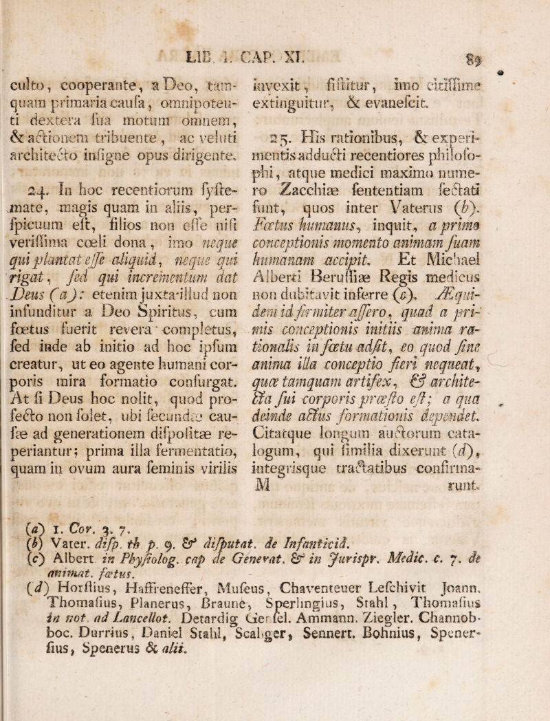 culto, eooperante, a Deo, tam¬ quam primaria caufa, omnipoten¬ ti dextera fu a motum omnem, & actionem tribuente , ac vel uti architecto ini igne opus dirigente. 24* In hoc recentiorum Fyfte- .mate, magis quam in aliis, per- fpicuum elt, filios noo effe ni fi verillima coeli dona , imo neque qui plumat ejje -aliquid, neque qui rigat, fed qui incrementum dat Deus (a) : etenim juxtadiiud non infunditur a Deo Spiritus, cum foetus fuerit revera completus, fed inde ab initio ad hoc ipfum creatur, ut eo agente humani cor¬ poris mira formatio confurgat. At fi Deus hoc nolit, quod pro¬ fecto non folet, ubi fecundae cau- fae ad generationem difpqlitae re- periantur; prima ilia fermentatio, quam in ovum aura feminis virilis invexit, furitur, imo cltiffime extiriguitu & evanefcit 25. His rationibus, & experf mentisaddufti recentiores philofo- phi, atque medici maximo nume¬ ro Zacchiae fententiam feetafci funt, quos inter Vaterus (h). Foetus humanus, inquit, a primo conceptionis momento animam fuam humanam accipit. Et Michael Alberti Beruffiae Regis medicus non dubitavit inferre (p). JEqui¬ dem id firmiter affero, quad a pri¬ mis conceptionis initiis amnia ra¬ tionalis in fatu adfit, eo quod fine anima illa conceptio fieri nequeatf mce tamquam artifex, & archite- hi fui corporis prae fio efl; a qua deinde a&us formationis dependet Citatque longum auCtorum cata¬ logum, qui fimilia dixerunt (d)f integrisque tractatibus confirma- M runt (a) 1. Cor. 3. 7, (b) Vater, difp. ih fi. 9, cf5 diffiniat, de Infantivid. (c) Albert in Pbyfiolog. cap de Generat. 6r in jfurispr. Medie, c, 7. ch animat, festus. (d) Horftius, HaffrenefFer, Mufeus, Chaventeuer Lefchivit Joanm Thornaiius, Planerus, Braim4, Sperhngius, Srahl, Thcmafius in not ad Lanceliot. Detardig Cier fci. Ammann. Ziegler. Channob- boc. Durrius, Danid Scabi, Scahger* Sennen. Bohnius, Spenem fius * Speaenis & alii.