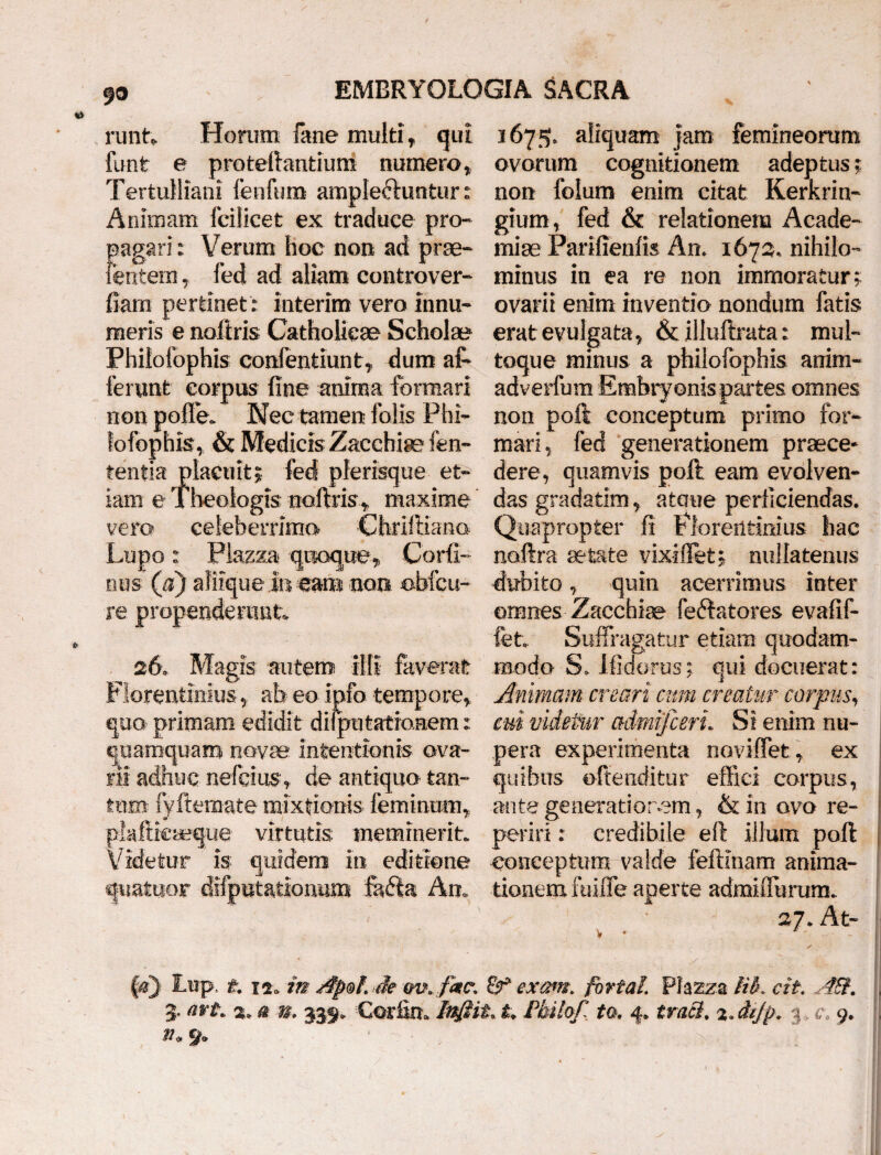 runt, Honim fime multi, qui 1675, aliquam jam femineorum funt e proteftantium numero, ovorum cognitionem adeptus; Tertulliani fenfum ampleftuntur: non folum enim citat Kerkrin- Animam fcilicet ex traduce pro- gium, fed & relationem Acade- pagari: Verum hoc non ad prae- miae Pariffenfis An. 1673. nihilo- lentem, fed ad aliam controver- minus in ea re non immoratur; fiam pertinet: interim vero innu- ovarii enim inventio nondum fatis meris e noftris Catholicae Scholae erat evulgata, & illuftrata: mul- Philofophis confentiunt, dum al- toque minus a philofophis anim- ferunt corpus fine anima formari adverfum Embryonis partes omnes non polle. Nec tamen folis Phi- non poft conceptum primo for- fofophis, & Medicis Zacchia? fen- mari, fed generationem praece- tentia placuit; fed plerisque et- dere, quamvis poft eam evolven- iam e Theologis noftris,, maxime das gradatim, ataue perficiendas, vero celeberrimo Chriftiana Quapropter fi Florentinius hac Lupo: Plazza quoque, Corfi- noftra aetate vixifiet; nullatenus nus (a) afiique i» eam non obfcu- dubito, quin acerrimus inter re propenderant. omnes Zacchiae fellatores evafif- fet. Suffragatur etiam quodam- 26. Magis autem illi faverat modo S. Ifidorus; qui docuerat: Florentinius, ab eo info tempore. Animam creari cum creatur carpus, quo primam edidit disputationem: cui videtur admifcert. Si enim nu- quamquam novae intentionis ova- pera experimenta noviffet, ex rii adhuc nefcius, de antiquo tan- quibus offenditur effici corpus, tum fyftemate mixtionis feminum, ante generationem, &inovore- plaftieaeque virtutis meminerit, periri: credibile eft illum poft j Videtur is quidem in editione conceptum valde feftlnam anima- quatuor difputationum fadta An. donem fuiffe aperte adnaiffurum. 27. At- ■ V ♦ 1 / §&} Lup. t. 12. m Je w. fate. exarn. fortal Phzza lik cit . , 3. avt. a* 0 m 339. Corfin* tnfiit* t> Philof, to. 4* tracl. %MJp. 3. c, 9. , %