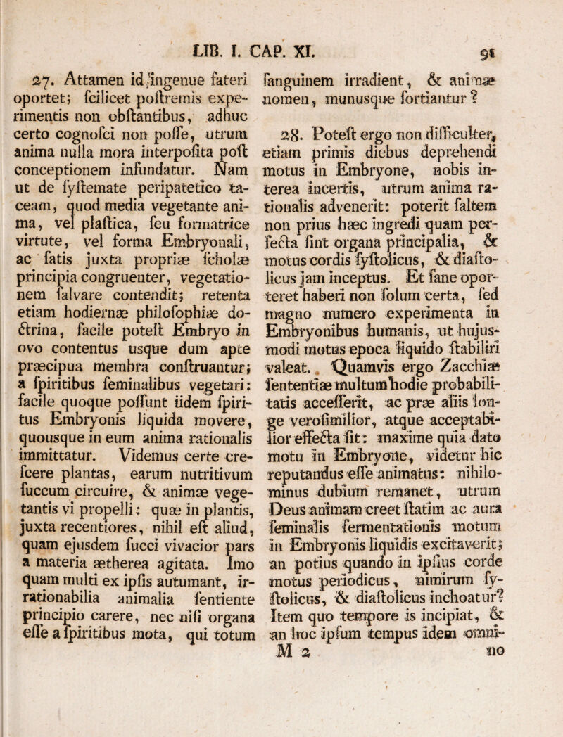 9t 27. Attamen id-ingenue fateri oportet; fcilicet poftremis expe¬ rimentis non obftantibus, adhuc certo cognofci non poffe, utrum anima nulla mora interpofita poli conceptionem infundatur. Nam ut de lyftemate peripatetico ta¬ ceam, quod media vegetante ani¬ ma, vel plaftica, feu formatrice virtute, vel forma Embryonali, ac fatis juxta propriae ibholse principia congruenter, vegetatio¬ nem falvare contendit; retenta etiam hodiernae philofophiae do- ftrina, facile poteft Embryo in ovo contentus usque dum apte praecipua membra conftruantur; a fpiritibus feminalibus vegetari; facile quoque poliunt iidem fpiri- tus Embryonis liquida movere, quousque in eum anima rationalis immittatur. Videmus certe cre- fcere plantas, earum nutritivum fuccum circuire, & animae vege¬ tantis vi propelli; quae in plantis, juxta recentiores, nihil eft aliud, quam ejusdem fucci vivacior pars a materia aetherea agitata. Imo quam multi ex ipfis autumant, ir¬ rationabilia animalia fentiente principio carere, nec nili organa efle a fpiritibus mota, qui totum Fangulnem irradient, & animae nomen, munusque fortiantur ? 28. Poteft ergo non difficulter* etiam primis diebus deprehendi motus in Embryone, nobis in¬ terea incertis, utrum anima ra¬ tionalis advenerit: poterit faltern non prius haec ingredi quam per- fefta fint organa principalia, & motus cordis fyftolicus, & diafto- licus jam inceptus. Et Fane opor¬ teret haberi non folum certa, fed magno numero experimenta in Embryonibus humanis, ut hujus¬ modi motas epoca liquido ftabilm valeat. Quamvis ergo Zacchlae tatis accefterit, ac prae aliis lon¬ ge verofimilior, atque acceptabi- lior effefta iit: maxime quia dato motu In Embryone, videtur hic reputandus effe animatus: nihilo¬ minus dubium remanet, ntrum Deus animam creet ftatim ac aura feminalis fermentatlonis motum in Embryonis liquidis excitaverit; an potius quando In Ipftus corde motus periodicus, nimirum fy- ftolicns, & diaftolieus inchoaturi Item quo tempore is incipiat, & an hoc ipfum tempus idem omni* M a no