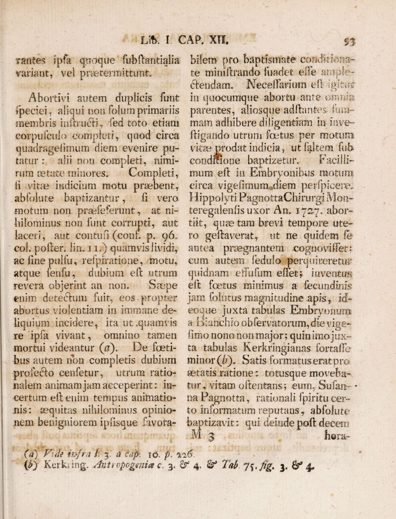 tanfes ipfa quoque fubftantialia variant, vel praetermittunt. Abortivi autem duplicis funt Ipeciei, aliqui noiifolum primariis •membris inftruffi, fed toto etiam corpufcido completi^ quod circa quadragelimum diem evenire pu¬ tatur ; alii non completi, nimi¬ rum aetate minores. Completi, ii vitae indicium motu praebent, abfoliite baptizantur, 11 vero motum non praefefenmt, at ni¬ hilominus non funt corrupti, aut laceri, aut contuli (conf. p.. 96« coi. pofter. lin. 11.) quam vis lividi, ac line puliu, reipiratioiie, motu, atque i en fu, dubium eft utrum revera objerint an non. Saepe enim deteclum fuit, eos.propter abortus violentiam in immane de¬ liquium incidere, ita ut .quamvis re ipfa vivant, omnino ' tamen mortui videantur (a). De foeti- bus autem libn completis dubium profecio cenfetur, utrum ratio¬ nalem animam jam acceperint: in¬ certum eft enim tempus animatio¬ nis: aequitas nihilominus opinio- nem benigniorem ipusque lavora- biletn pro baptismate condit Una¬ te minlftrando fuadet elfe ample¬ ctendam. NecelTarfum eft ielttnr >C.J in quocumque abortu ante ornum parentes, aliosque adftantes- Ium- mam adbibere diligentiam in hwe- ftigando utrum foetus, per motum vitae prodat indicia, ut {altem fui» conditione baptizetur.. Fadi li¬ mum eft in Embryonibus motura circa vigefimum,,diem perlp-icere. Hippolyti PagnottaChi.ru rgiMon- teregalenfisuxor An. 1727. abor¬ tii t, q u te tam brevi tempore ute¬ ro geftaverat, ut ne quidem fe antea praegnantem cogn-ovidet? cum autem ledulo perquireretur quidnam effufum edet; inventui eft foetus minimus a fecundius jam fofutus magnitudine apis, id- eoque juxta tabulas Embryonum a Bianchio obfervatorum, die vige- fimo nono non major; quinirno j ex¬ ta tabulas Kerkringianas fbrtafle minor (b), Satis formatus erat pro setatis ratione : totusque moveba¬ tur, vitam attentans; eum, Sufaxm - na Pagnotta, rationali fpiritu cer¬ to informatum reputans, abfclute baptizavit; qui deinde poft decem M 3 hera* (a) P^ide infra i. a eap\ id. p. %<i6.