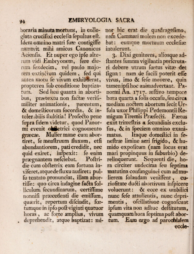 u tioraria minuta mortuus, in eolle- giata crucifixi eeclefia fepultus eft. idem omnino matri fuse contigiffe narravit mihi amicus Canonicus Acienfis. Et nuper ego ipfe alte¬ rum vidi Embryonem, fere die- rum fexdecim, vel paulo majo¬ rem extincrum quidem , fed qui antea motu fe vivum exhiblerat, propterea fub conditione baptiza- tum. Sed heu quanta in aborti¬ bus, praetextu non facte veriii- militer animationis, parentum, & domefticorum locor dia, & ia- tolercibilis ilukitia! Profe&o pene fupra fidem videtur, quod Panor¬ mi evenit ol^etrici cognomento graeca?. Mulier mane cum abor¬ tiret, fe rnenftruum fluxum, etfi abiindantiorem, pati credidit, nec quid exiret , infpexit: fe enim praegnantem nefciebat. Poftri- die cum obftetrix eam fortuna In- viferet, atquede fluxu audiret; pul- fu tentato pronuneiat, illam abor- tiffe : quo circa indagine fa£ta fol¬ liculum feetmdinarum, certiffime nonnifi praecedenti die emiffum, quaerit, repertum dilcindit, fce- tumque in ipfo poft viginti quatuor horas , ac forte amplius, vivum deprehendit, atque baptizat: mi¬ nor hic erat die quadragefimo, nafh Cammari molem non excede¬ bat : eumque mortuum ecclefiae intulerunt 3. Dixi genitores, aliosque ad- ftantes fumma vigilantia perfcruta- ri debere utrum foetus vitae det ligna : nam de facili poterit effle vivus, imo & fefe movere, quin tamen ipfi hoc animadvertant. Pa¬ normi Au. 1717. seffivo tempore hora quarta a folis occafu, fen circa mediam noftem abortum fecit Ur- fui a uxor Philippi PedemontiiRe- migum Tiremis Praefe&i. Faetus exiit trimeftris a fecundinis exclu- fus, &in fpeciem omnino exani¬ matus. Itaque domeilici in fe- neftrae limine aeri frigido, & liu- mido expolitum (nam locus erat mari propinquus in fuburbio) de- relinquerunt. Sequenti die, ho¬ ra circiter undecima feu feptima matutina confanguinei cum ad mu¬ lierem folandam veniffent, cu- riofitate du6H abortivum infpicere voluerunt: & ecce ex umbilici nunc fefe attollentis, nunc depri¬ mentis , ofcillatione cognofcunt ipfum vita non adhu c deititu tum f quamquam hora feptimapoft abor¬ tum. Eum ergo ad parocbiaiem eccle-