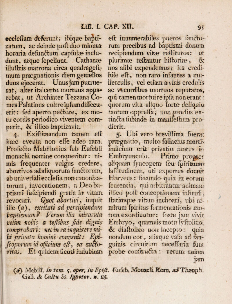 ecelefiam deferant; ibique ba^fci- zatum, ac deinde poft duo minuta horaria defunctum capfulae indu- dunt, afcque fepeliunt. Cathanae illuftris matrona circa quadragell- iiiiim praegnationis diem gemellos duos ejecerat Unusfam putrue¬ rat , alter ita certo mortuus appa¬ rebat , ut Archiater Tezzana Co¬ mes Palatinus cultro ipfuaidiffecu- erit: fed aperto pedore ? ex mo¬ tu cordk periodico viventem com- perit, & iilico baptizavit 4. Exiftimandum tamen elt haec eventa non effe adeo rara. Profefto Mabillomus fub Enfebii monachi nomine conqueritur: ni¬ mis frequenter vulgus credere ? abortivos actaliquorum fandorum, ab univerfali ecclefia non canoniza- torum,; invocationem, a Deo ba¬ ptismi fufeipiendi gratia in vitam revocari- Quot ■abortivi,, inquit ille (a)excitati ad percipiendum baptismum f Verum illa miracula velim. nobis a te/iibusfide dignis: comprobari: nec in ea inquirere mi¬ hi privata homini convenit: Epi- /coparum ii officium ejiy ea auffio- fitas» Et quidem fieuti indubium eft innumerabiles pueros fando¬ rum precibus ad baptismi immm recipiendum vitae reftitutos: ut plurimae teliantur hiltorise r & nos alibi expendemus; ita credi¬ bile eflr* non raro infantes as mu¬ lierculis t vel etiam a viris credulis ac vecordibus mortuos reputatos, qui tamen mortui re ipfa nonerant: quorum vita aliquo forte deliquio tantum opprefifa, mm prorfus ex- tinda iiibkde in oianilefliim pro¬ dierit- 5. Ubi veru breviffima fuerat praegnatio,. multo fallacius'mortis Indicium erk privatio matus h Embryuncnloo. Primo* propter aliquam fyncopem feu fpirittium ]aRitudintor uti expertus- docuit Harveus:; fecundo? quia in eorum lententia^ q ui arbitranturaniinam iilico' polb conceptionem; infundi, ftatimque- vitam inchoari,, ubi ni¬ mirum fpirkus fermentatloms mo^ tum; exordiuntur-: forte jam vivit Embryo-, quamvis-motu fyltolieov & diaftolteo non inceptor qpia nondum cory aliaque vaia ad in¬ guinis circuitum neceffariai Juni: probe cenlkndkaverum anima jam (a} MabiTL i» tom. ^.Gper.inBpiJ£, Eufelx M6nac& Kctmv adTh&oph, Ciali. de CuHu Ss. Ignoto*. u ig.