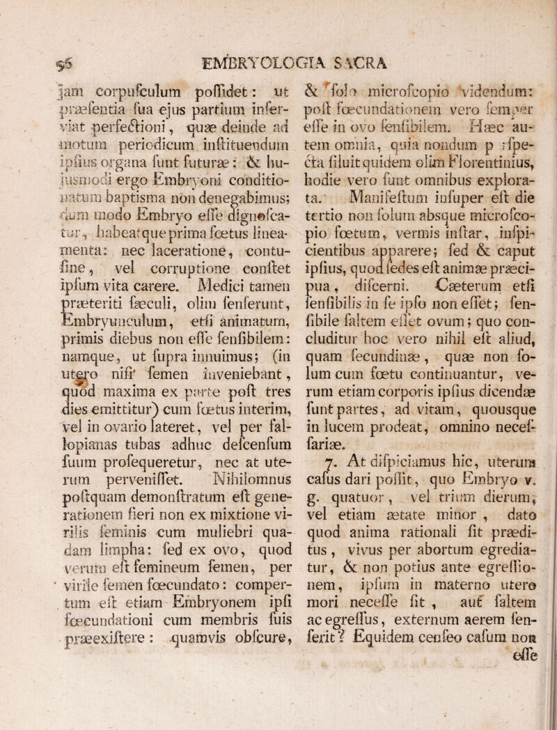 jam corpuffeulum poflicfet: ut praefenti-a fu a ejus partium infer- viafc -perfedHoni, puse deinde ad motum periodicum inftituendum ipfius- organa funt futurae: & hu¬ jusmodi -ergo Embryoni conditio» natum baptisma non denegabimus; mm modo Embryo eiie digtiefca- tuiy habeatque prima fetus linea¬ menta: nec laceratione, contu¬ li ne , vel corruptione eonftet ipfum vita carere. Medici tamen praeteriti feeculi, alitu fenferunt, Embryunculum, etli animatum, primis diebus non effe fenfibilem: namque, ut fupra innuimus; (in utero nifb femen inveniebant, quod maxima ex parte poft tres dies emittitur) cum foetus interi m, vel in ovario lateret, vel per fal- lopianas tubas adhuc defcenfum futim profequeretur, nec at ute¬ rum perveniffet. Nihiiomnus poftquam demonftratum eft gene¬ rationem fieri non ex mixtione vi¬ rilis feminis cum muliebri qua¬ dam limpha: fed ex ovo, quod verum eft femineum femen, per virile femen foecundato: comper¬ tum eft etiam Embryonem ipfi foeeundationi cum membris fuis : quamvis oblcure* & Tolo microfcopio videndum: poft fecundationein vero femper effe in ovo fenfibilem. Haec au¬ tem omnia, quia nondum p rfpe- eta filuit quidem olim Florentinius, hodie vero funt omnibus explora¬ ta. Manifeftum infuper eft die tertio non folura absque microfco¬ pio foetum, vermis inftar, mfpi- cientibus apparere; fed & caput ipfius, quod fedes eft animae praeci¬ pua , difcerni. Caeterum etli : enftbilis in fe ipfo non effet; fen- fibile !altem efiet ovum; quo con¬ cluditur hoc vero nihil eft aliud, quam fecundinse , quae non fo- iumeum foetu continuantur, ve¬ rum etiam corporis ipfius dicendae funt partes, ad vitam, quousque in lucem prodeat, omnino necefi fariae* 7. At difpiciamus hic, uterum cafus dari poffit, quo Embryo v. g. quatitor, vel trium dierum, vel etiam aetate minor , dato quod anima rationali fit praedi¬ tus , vivus per abortum egredia¬ tur, & non potius ante egreftio- nem, ipfum in materno utera mori neceffe fit , aut f a item ac egrelfus, externum aerem fen- ferit? Equidem cenfeo cafum non effe