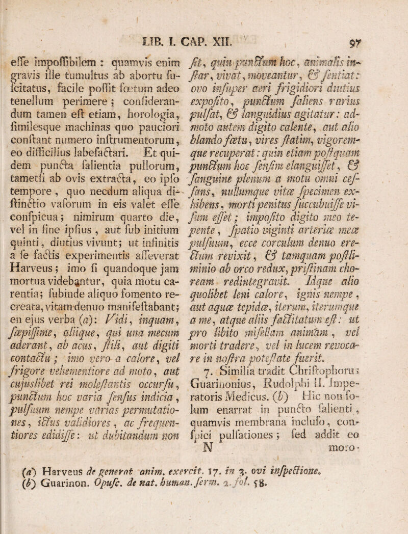 \ effe impoflibilem : quamvis enim gravis ille tumultus ab abortu fu- fcitatus, facile poffit foetum adeo tenellum perimere ; confideran- duro tamen eft etiam, horologia, fimilesque machinas quo pauciori confiant numero inftrumentorum, eo difficilius labefa&arL Et qui¬ dem punfta fallentia pullorum, tametii ab ovis extraita , eo ipfo tempore quo necdum aliqua di- ftinctio vaforum in eis valet effe . eonfpicua; nimirum quarto die, vel in fine ipfius , aut fub initium quinti, diutius vivunt; ut infinitis a fe factis experimentis alleverat Harveus ; imo fi quandoque jam mortua videbantur, quia motu ca¬ rentia; fubinde aliquo fomento re¬ creata, vitam dentio manifeftabant; en ejus verba (a): Vidi, inquamt jhpijjime, aliique, qui una mecum aderant, ab acus, ftili, aut digiti contuitu; imo vero- a ■calore, vel frigore vehemntiore ad moto, aut cujuslibei rei moleflantis occurfu, punitum hoc varia fenfus indicia, pulfuum nempe varias permutatio¬ nes , iitus validiores, ac frequen- iiores edidijfe: ut dubitandum non Jit, qmiipmtWmm hoc. mmaiisin- flor, vivat, movmnlur, fi? jrniiat: ovo infuper aeri frigidiori diutius expoflto, punitum JMiens rarius fulfat, & languidius agitatur: ad¬ moto autem digito calente, aut alio blando fcetraT i/im flatim, vigorem- que recuperat: quin etiam pcflquam punitum hoc fenflm dangnijfet, fi? ■fanguine plenum a motu omni cefl fans% nullumqm vitee fpmmen ex- hibem t morti penitus fuccubuiffe vi- fum cfjet; impofito digito meo te¬ pente , fpatio viginti arima meat pulfmm, rrrv corculum demo ere¬ ctum revixit, fi* tamquam poftli- minio ab orco redux, priffmam cho¬ ream redintegravit, Idqne alio quolibet leni caloreignis nempe f aut aquae tepidae, iterum, iterum que a me, atque aliis f&Mitatum eft: ni pro libito mifdlqm animam , vel morti traderevel m lucem revoca- re in rnftra poteflate fuerit 7. Similia tradit Chriftophoriri Guarinonius, Rudolphi IL impe¬ ratoris Medicus. (F) Hic non io- Ium enarrat in puncto lallent i , quamvis membrana inclulo, con- ibici pullationes; fed addit eo N inoro - (0) Harveus de generat amm* exeveit. 17, 3. ow infpeciimeo (t) Guarinon, di nat/humem. ferm» %>foh fg.