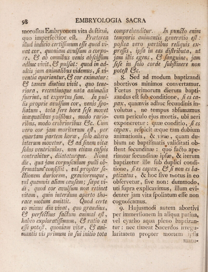tnorofius Embryonem vita deftitui, quo imperfe&ior eft. Prceterea illud indicio certijfmum ejfe quod vi¬ vat cor, quoniam avulfum a corpo¬ re, & ab omnibus venis abfcijjum adhuc vivit, &pulfat: quod in ad¬ ultis jam animalibus videmus, fi vi¬ ventia aperiantur, & cor eximatur: & tamen diutius vivit, quo tene¬ riora , recsntiusque nata animalia fuerint y ut expertus Jum. In pul¬ lis proprie avulfum cor, venis fpo- liatum y tota fere hora fefe movet 'mosqualibus pulftbus, modo rario¬ ribus, modo crebrioribus &c. Cum vero cor jam moriturum eft y per quartam partem hora;, foto altero laterum movetur y & ad finem viter fotus ventriculus y non etiam cufpis contrahitur y dilatatur que. Nona die y qua jam corpufculum pulli ob- ftrmatum'eonftftit, vel propter fe- ffiionem duriorem y graviorsmque, vel quamvis aliam eaufam; fcepe vi¬ di . quod cor avulfum non retinet vitam y quin interdum aperto tho¬ race motum amittit. Quod certe eo minus diu vivat, quo grandius, & perfectius factum animal eft, habeo exploratijfmum, & ratio ea eftepoteft, quoniam vitee, & ani¬ mantis vis primum in fui initio tota comprehenditur. In punito enim temporis animantis generatio eft: pofka vero partibus reliquis ex- preffis, ipfa in eas diftributa, ut jam illis egens, & fanguine, jam fifi in /olo corde fubfiinere non poteft &c. 8. Sed ad modum baptizandi abortivos minimos convertamur. Foetus primorum dierum bapti¬ zandus eft fub conditione ^ fi es ca¬ pax, quamvis adhuc fecmidinis in¬ volutus , ne tempus abfumamus cum periculo ejus mortis, ubi aeri exponeretur : quae conditio, fi es capax, refpicit seque tam dubium animationis , & vitae , quam du¬ bium ne baptifmatis validitati ob~ lient feeundinae : quo fafto ape¬ riantur fecundinae ipfae, & iterum baptizetur ille fub duplici condi¬ tione, fi es capax, & fi non es ba- ptizatus , & hoc live motus in eo obfervetur, five non: dummodo, uti fupra explicavimus, illum evi¬ denter jam vita Ipoliatum efle non cognofcamus. 9. Hujusmodi autem abortivi per immerfionern in aliqua patina, vel cyatho aqua pleno baptizan¬ tur : nec timeat Sacerdos irregu¬ laritatem propter mortem iulis mata-