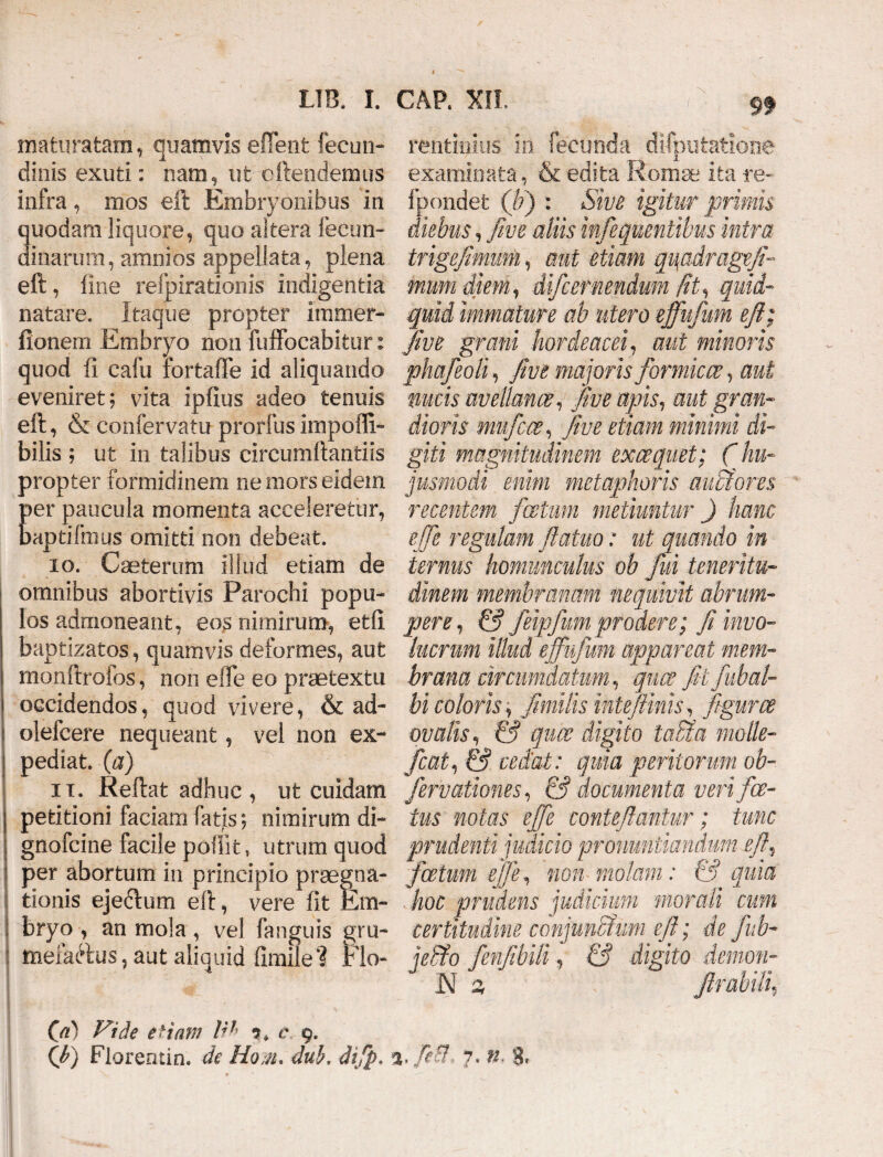 maturatam, quamvis efient fecun- dinis exuti: nam, ut cftendemus infra, mos eft Embryonibus in quodam liquore, quo altera Secun¬ dinarum, amnios appellata, plena eft, line refpirationis indigentia natare. Itaque propter immer- fionem Embryo non fuffocabitur: quod fi eafu iortafie id aliquando eveniret; vita ipfius adeo tenuis eft, & confervam prorfus impoffi- bilis ; ut in talibus circumftantiis propter formidinem ne mors eidem per paucula momenta acceleretur, baptifmus omitti non debeat. io. Caeterum illud etiam de omnibus abortivis Parochi popu¬ los admoneant, eos nimirum, etfi baptizatos, quamvis deformes, aut monftrofos, non elTe eo praetextu occidendos, quod vivere, & ad- olefcere nequeant, vel non ex¬ pediat. (a) it. Reftat adhuc, ut cuidam petitioni faciam fatis; nimirum di- gnofcine facile poliit, utrum quod per abortum in principio praegna¬ tionis ejectum eft, vere fit Em¬ bryo , an mola, vel fanguis gru- mefaftus, aut aliquid fimile'? Rlo- |IH m rentinius in fecunda difputatione examinata, & edita Roma; ita re- fpondet (/?) : Sive igitur primis diebus, five aliis infequentibus intra trigejimmi, aut etiam qi\adrage fi¬ mum diem, difcernendum Iit, quid¬ quid immature ab utero effufum eft; five grani hordeacei, aut minoris phafeoli, five majoris formicae, aut nucis avellanae, five apis, aut gran¬ dioris niufcce, five etiam minimi di¬ giti magnitudinem exaequet; ( hu¬ jusmodi enim metaphoris aubfores recentem /cetum metiuntur ) hanc effe regulam ftatuo: ut quando in ternus homunculus ob fui teneritu¬ dinem membranam nequivit abrum¬ pere, & feipfum prodere; fi invo¬ lucrum illud effufum appareat mem¬ brana circumdatum, qua; fitfubal- bi coloris; fimilis intefiinis, figurae ovalis, & quce digito lafita molle- fcat, & cedat : quia peritorum ob- /errationes, & documenta veri/ce¬ tus notas effe conteftantur; tunc prudenti judicio pronuntiandum eft, foetum effe, non molam: & quia hoc prudens judicium morali cum certitudine conjunftum eft; de fub- jelfio fenfibili, & digito demon- N a Jlrabili, (a) Vide etiam Iit c 9.