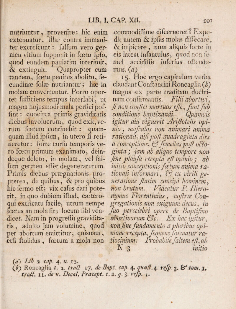 nutriuntur, provenire: hic enim commodi Ifime difcerneret? Expe- extenuatur, illae contra immani- dit autem .& ipfas.molas dillecare, ter excrefcunt: falfum vero ger- & inlpicere , num aliquis forte in meo vitium fupponit in foetu ipfo, eis lateat infantulus, quod non fe- quod eundem paulatim interimit, mei accidiffe inferius ofiende- & extinguit. Quapropter cum mus. (a) tandem, foetu penitus abolito, fe- 15. Hoc ergo capitulum verba cundinre falae nutriantur; hae in claudantConftantiniRoncaglm(b) molam convertuntur. Porro opor- magna ex parte traditam doftri- tet fufficiens tempus interlabi, ut nani confirmantis. Filii abortivi,. magna hujusmodi mala perfici pof- fi non confiet mortuos ejfie, fiunt fiub fint: quocirca primis graviditatis conditione baptizandi. Quamvis diebus involucrum, quod exit, ve- igitur diu viguerit Arifiotelis opi- rum foetum continebit : quam- nio , mafculos non animari anima quam illud ipfum, in utero fi reti- rationali, nifipoft quadraginta dies neretur: forte curfu temporis ve- a conceptione, & femellaspofit o&o- ro fetu primum exanimato, dein- ginta; jam ab aliquo tempore noti deque deleto, in molam , vel fal- fine plaufia recepta efit opinio; ab lum germen e fiet degeneraturum, initio conceptionis ficetum anima ra- Primis diebus praegnationis pro- tionali informari, & ex virili ge- pterea, de quibus, & pro quibus neratione flatim concipi hominem., hic iermo eil; vix cafus dari pote- non brutum. Videatur P. Hiero- rit, in quo dubium illud, caetero- mjmus Florentinius , no firce Con- qui extricatu facile, utrum nempe gregationis non exiguum decus, in fetus an mola iit; locum libi veri- fiuo percelebri opere de Baptijmo dicet. Nam in progreffu gravidita- abortivorum &c. Ex hac igitur, tis , adulto jam volumine, quod non fine fundamento a pluribus opi¬ fer abortum emittitur, quisnam, nione recepta, fiemens formatur ra~ etfi ftolidus , fetum a mola non tiocinium« Probabile/altem efit, ab N 3 initio (a) Lih 2 cap. 4, n. ii. (j?j Roncaglia t. 2. trabi 17, de Sapi. cap. 4* qua/t. 4* refip 3. (f iomt trabi, ix, de v, DecaL Pracept. c, 2, <p 3,