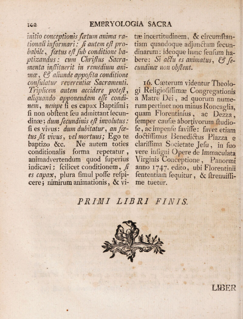 initio conceptionis fatum anima ra¬ tionali informari: fi autem e ft' pro¬ babile , foetus eft fub conditione ba¬ ptizandus : cum Chrifius Sacra¬ menta infiituerit in remedium ani¬ mes , & aliunde appofita conditione ■confutatur reverentia: Sacramenti. Triplicem autem accidere potefl, aliquando apponendam ejfe condi- nem, nempe fi es capax Baptifmi; fi non obllent feu admittant fecun- dinae; dum fecundinis eft involutus: fi es vivus: dum dubitatur, an foe¬ tus fit vivus, vel mortuus; Ego te baptizo &c. Ne autem toties conditionalis forma repetatur, animadvertendum quod fuperius indicavi: fcilicet conditionem, fi es capax, plura fimul pofle relpi- cere; nimirum animationis, & vi¬ tae incertitudinem, & circumftan- tiam quandoque adjunctam fecun- dinarum: ideoque hunc fenfum ha¬ bere : Si altu es animatus, & fe- cundince non obfient. 16. CaSterum videntur Theolo¬ gi Religio lilii mae Congregationis a Matre Dei, ad quorum nume¬ rum pertinet non minus Roncaglia, quam Florentinius, ac Dezza, femper caufae abortivorum ftudio- fe, ac impenfe favi fle: favet etiam doftiflimus Benediftus Piazza e clariflima Societate Jefu , in fuo vere infigni Opere de Immaculata Virginis Conceptione, Panormi anno 1747. edito, ubi Florentinii fententiam fequitur, & ftrenuiffi- me tuetur. PRIMI LIBRI FINIS LIBER