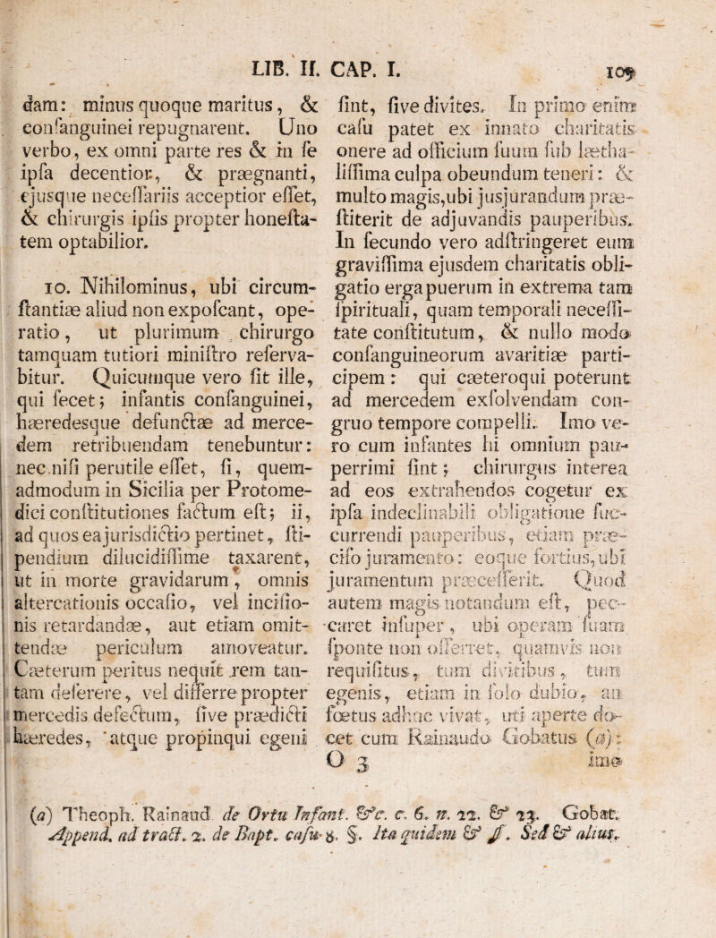 (Jam: minus quoque maritus, & eoiffanguinei repugnarent. Uno verbo, ex omni parte res & in fe ipfa decentior., & praegnanti, cjusque neceflariis acceptior effiet, & chirurgis ipiis propter honefta- tem optabilior. io. Nihilominus, ubi circum* flantiae aliud non expofcant, ope¬ ratio , ut plurimum chirurgo tamquam tutiori miniftro referva- bitur. Quicimique vero fit ille, qui fecet; infantis confanguinei, haeredesque dexunftse ad merce- dem retribuendam tenebuntur: nec nifi perutile effiet, fi, quem¬ admodum io Sicilia per Protome- dici conftitutiones faftum eft; ii, ad quos ea jurisdictio pertinet, fti- pendium dilucidifiime taxarent, ut in morte gravidarum , omnis altercationis occaiio, vel inciiio- nis retardandae, aut etiam omit¬ tendae periculum amoveatur. Caeterum peritus nequit .rem tan¬ tam deferere, vel dilierre propter mercedis defeftura, 11 ve praedicti haeredes, ‘atque propinqui egeni lOf fint, five divites. In primo- enim cafu patet ex innato charitatis onere ad officium luura fub laetha- liffima culpa obeundum teneri: & multo magis,ubi jusjurandum prae- ftiterit de adjuvandis pauperibus. In fecundo vero adftringeret eunt graviffima ejusdem charitatis obii* gatio erga puerum in extrema tam ipirituali, quam temporali neceiTi- tate conftitufcutn, Sc nullo modo confanguineorum avaritiae parti¬ cipem : qui caeteroqui poterunt ad mercedem exfolvendam con¬ gruo tempore compelli.. Imo ve¬ ro cum infantes hi omnium pau¬ perrimi fint; chirurgus interea ad eos extrahendos cogetur ex ipfa indeclinabili obligatione ftre- currendi pauperibus, etiam prae* cifo juramento: eoqtie fortius,ubi juramentum praecellent. Quod autem magis notandum eft, pec¬ caret infuper , ubi operam'fuaro fponte non offerret,, quamvis non requifitus, tum divitibustum egenis, etiam in folo dubio, an fetus adhuc vivat, uti aperte do¬ cet cum Rainaudo Gabatas (Vff O 3 Im® (d) Theoph. Rainaud de Ortu Jnfant. ffc. r. 6, n. 22. 73. Gob&tr* jippenib ad tra£f» 2, de Bapt* cafu-$, §. Ita quidem Sed afau$r