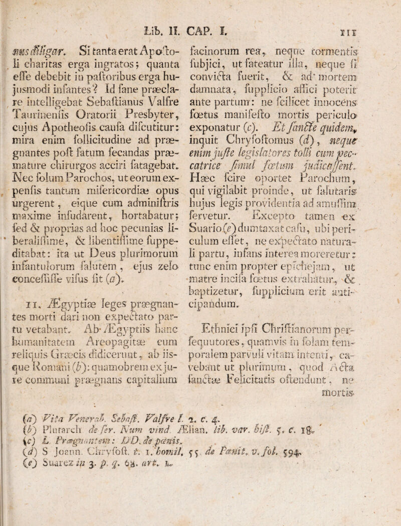 HI A Lib. II. ,« -T diligar. Si Canta erat Apollo-» Ii charitas erga ingratos; quanta e fle debebit in palloribus erga hu¬ jusmodi infantes? Id fane praecla¬ re, iiitelligebat Sebaftianus \/ralfre Taurmenlis Oratorii Presbyter r cujus Apotheofis caufa difcutitur; mira enim foliicitudine ad prae¬ gnantes poft fatum fecandas prae¬ mature chirurgos acciri fatagebat» Nec (bium Parochos, ut eorum ex- penfis tantum mifericordiae opus urgerent, eiqiie cum adminiftris maxime infudarent f hortabatur; fcd & proprias ad hoc pecunias 11- ’ beraliffiroe, & libeiitiffime fuppe- ditabat: ita ut Deus plurimorum infantulorum falutem , ejus zelo eonceffiUe villis iit (ii)* . v > . ii* /figyptise leges praegnan¬ tes morti dari non expectato par¬ tu vetabant. Ab* ZEgyptiis hanc humanitatem Areopagitae- cum reliquis Graecis didicerunt, ab iis¬ que Romani (F): quamobrem ex ju¬ re communi praegnans capitalium GAP. I. facinorum reae neque tormentis: fubjici, ut fateatur illas neque (I convifta fuerit, & ad* mortem damnata-, fupplicio affici potent ante partum: ne feilicet innocens foetus manifefto mortis periculo exponatur (c). Etfanffie quidem, inquit Chryfoftomus (d), neque enim jjufte legislatores fodi cum pec¬ catrice fimul fatum judicaffent Haec fcire oportet Parochum, qui vigilabit proinde, ut Mutaris hujus legis providentia ad amuflini. fervetur. Excepto- tamen -ex Suario (e) dumtaxat cafu, ubi peri¬ culum effet, ne expeftata natura¬ li partu, infans interea moreretur i tunc enim propter epiefrejaniut matre incila foetus extrahatur, & baptizetur, fuppiicium erit anti¬ cipandum.. Ethnici rp-fi Chriffianornm pei? feq.uutores ,, quamvis in felam tem¬ poralem parvuli vitam intenti, ca¬ vebant ut plurftniim , quod nbb, fkncv<m Felicitatis ofteiidunfc, ne mortis (d) Vita Venerat. Seta/f. Valfre l t. c. 4. {c) L Praegnantem: U:D. i&p&nis.- id) 3 Joann. Ghryfoft» t. \fhorni!\ $4. de Pmiit* v.fol. J94» {e) SuareSt in 3, p> q. 6&, att.. y