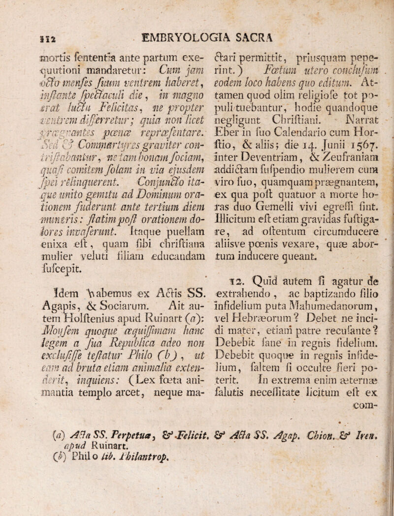 mortis fententm ante partum exe- quutioni mandaretur: Cum jam ®£fo metifes futim ventrem haberet, inflante fpeffi,acuti die, in magno erat hau Felicitas, ne propter ventrem di'fj‘erretur; quia non licet pnzgncmtes panes reprcefentare. ■ 'Sed & Commartyres graviter con- irflabantur, netam bonam /ociam, qnafi comitem jolam in via ejusdem fpei relinquerent. Conjun&o ita¬ que unito gemitu ad Dominum ora¬ tionem fuderunt ante tertium diem muneris: flatimpofl orationem do¬ lores invcflerunt. Itaque puellam enixa eft, quam fibi ehriftiatra mulier veluti filiam educandam fu 1’cepit. Idem Vabemus ex Aciis SS. Agapis, & Sociarum. Ait au¬ tem Holilenius apuei Ruioart (a): Moyfem quoque cequijfimam hanc legem a fua Republica adeo non exchififfe teftatur Philo fbj , ut eam ad bruta etiam animalia exten¬ derit, inquiens: (Lex foeta ani¬ mantia templo arcet 5 neque tna- ftari permittit , priusquam pepe- rint.) Fatum utero conclufum eodem loco habens quo editum. At¬ tamen quod olim religiofe tot po¬ puli tuebantur, hodie quandoque negligunt Chriftiani. \ Narrat Eber in fuo Calendario cum Hor- ftio, & aliis; die 14. Junii 1567. Inter Deventriam, & Zeufraniam addictam ftifpendio mulierem cum viro fuo, quamquam praegnantem, ex qua polt quatuor a morte ho¬ ras duo Gemelli vivi egreffi fint. Illicitum ei! etiam gravidas fuftiga- re, ad ollentum circumducere aliisve poenis vexare, quae abor¬ tum inducere queant T2. Quid autem fi agatur de extrahendo , ac baptizando filio Infidelium puta Mahuraedariorum, vel Hebraeorum? Debet ne inci¬ di mater , etiam patre reculante? Debebit fane in regnis fidelium. Debebit quoque in regnis infide¬ lium, (altem fi occulte fieri do- terit. In extrema enim aeternae falutis neceiTitate licitum eft ex com- (a) A&aSS. Perpetua > Felicit. Ad a $S, Agap. Chion. &* Irtn. apud Ruinart. Q) Phil o lib. Jthilantrop,