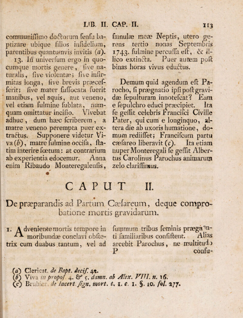 communiffimo do&orum fenfu ba¬ ptizare ubique filios infiddium, parentibus quantumvis invitis ($). 13. Iii univerfum ergo in quo¬ cumque mortis genere, i!ve na¬ turalis, five violentae; five infir¬ mitas longa, live brevis praeeef- ferit; five mater fuffocata fuerit manibus, vel aquis, aut veneno, vel etiam fulmine fublata, num- quam omittatur incifio. Vivebat adhuc , dum haec fcriberem , a matre veneno perempta puer ex¬ tractus. Supponere videtur Vi¬ va (b), matre fulmine occifa, fta- tim interire foetum: at contrarium ab experientia edocemur. Anna enim Ribaudo Monteregalenfis, famulae mea? Neptis, utero ge¬ rens tertio nonas Septembris 1743. fulmine percuffa eft, & 41- lico extin&a. Puer autem poli binas horas vivus edufius. Demum quid agendum eft Pa¬ rocho, fi praegnatio ipfipoft gravi¬ dae fepulturam innotefcat? Eam e fepulchro educi praecipiet Ita fe geffit celebris t rancifci Civille Pater, qui cum e longinquo, al¬ tera die ab uxoris humatione, do^ ffium rediiffet; Francifcum partu caefareo liberavit (c). Ita etiam nuper Monteregali fe geffit Alber- tus Carolinus Parochus animarum zelo clariffinsus. CAPUT II. De praeparandis ad Partum. Caefareum, deque compro¬ batione mortis gravidaram. 1. A dveniente mortis tempore in furomum tribus feminis prsegn^n- moribundae conclavi obfte- ti familiaribus confiftent. Alias trix cum duabus tantum, vel ad arcebit Parochus f ne multitudo P - confu- (1a) Clericat. de Bapt. iecif. 4*. {b) Viva in propof 4. &r* datnn. (ib Alex. n. 16.