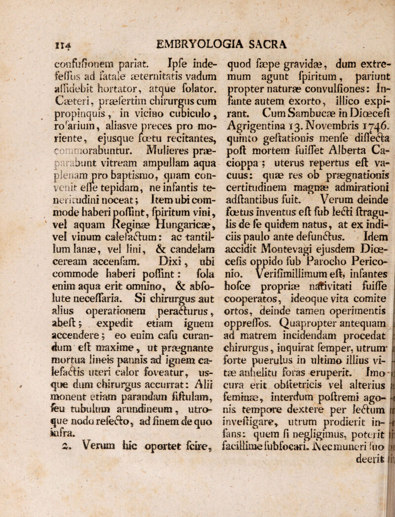 1X4 EMBRYOLOGIA SACRA confuffonem pariat. Ipfe inde- feffus ad fatale aeternitatis vadum allidebk hortator, atque folator. Caeteri, praelertim chirurgus cum propinquis, in vicino cubiculo, rn-ariiim. aliasvp nrpppc nrn mn- rorarium, aliasve preces pro mo¬ nente, ejusque roetu recitantes, commorabuntur. Mulieres prae¬ parabunt vitream ampullam aqua plenam pro baptismo, quam con¬ venit efie tepidam, ne infantis te¬ neritudini noceat> Item ubi com¬ mode haberi poftint, fpiritum vini, vel aquam Reginae Hungaricae, vel vinum calefactum: ac tantil¬ lum lanae, vel lini, & candelam ceream aceenfam. Dixi, ubi commode haberi pofiint: fola enim aqua erit omnino, & abfo- lute neceffaria. Si chirurgus aut alius operationem perafturus, abeft y expedit etiam ignem accendere; eo enim cafu curan¬ dum eft maxime, ut praegnante mortua lineis pannis ad ignem ea- lefaftis uteri calor foveatur, us¬ que dum chirurgus accurrat: Alii monent etiam parandam fiftulam, feu tubulum arundineum, utro¬ que nodo refefto, ad finem de quo n a Verum faic oportet fclre quod faepe gravidae, dum extre¬ mum agunt fpiritum, pariunt propter naturae convulfiones: In¬ fante autem exorto, illico expi- rant. Cum Sambucas in Dioecefi Agrigentina 13. Novembris 1746. quinto geftationis menfe difiecta poft mortem fuilfet Alberta Ca- cioppa ; uterus repertus eft va¬ cuus; quae res ob praegnationis certitudinem magnae admirationi adftantibus fuit Verum deinde foetus inventus eft fub lefti ftragu- lisde fe quidem natus, at ex indi¬ ciis paulo ante defunftus. Idem accidit Montevagi ejusdem Dice- cefis oppido fub Parocho Perico- nio. Verifimillimumeft, infantes hofce propria nativitati fuifie cooperatos, ideoquevlta comite ortos, deinde tamen operimentis epprefTos. Quapropter antequam ad matrem incidendam procedat chirurgus, inquirat feraper, utrum* % forte puerulus in ultimo illius vi- *■ tae anhelitu foras eruperit. Imo | cura erit obltetricis vel alterius k feminas, interdum poftremi ago- -t nis tempore dextere per leftum \i mveftigare, utrum prodierit in- -r fans; quem fi negligimus, poterit fi facillimefubfocarL l\ec muneri luo m ■ fz■ deerit ii: f