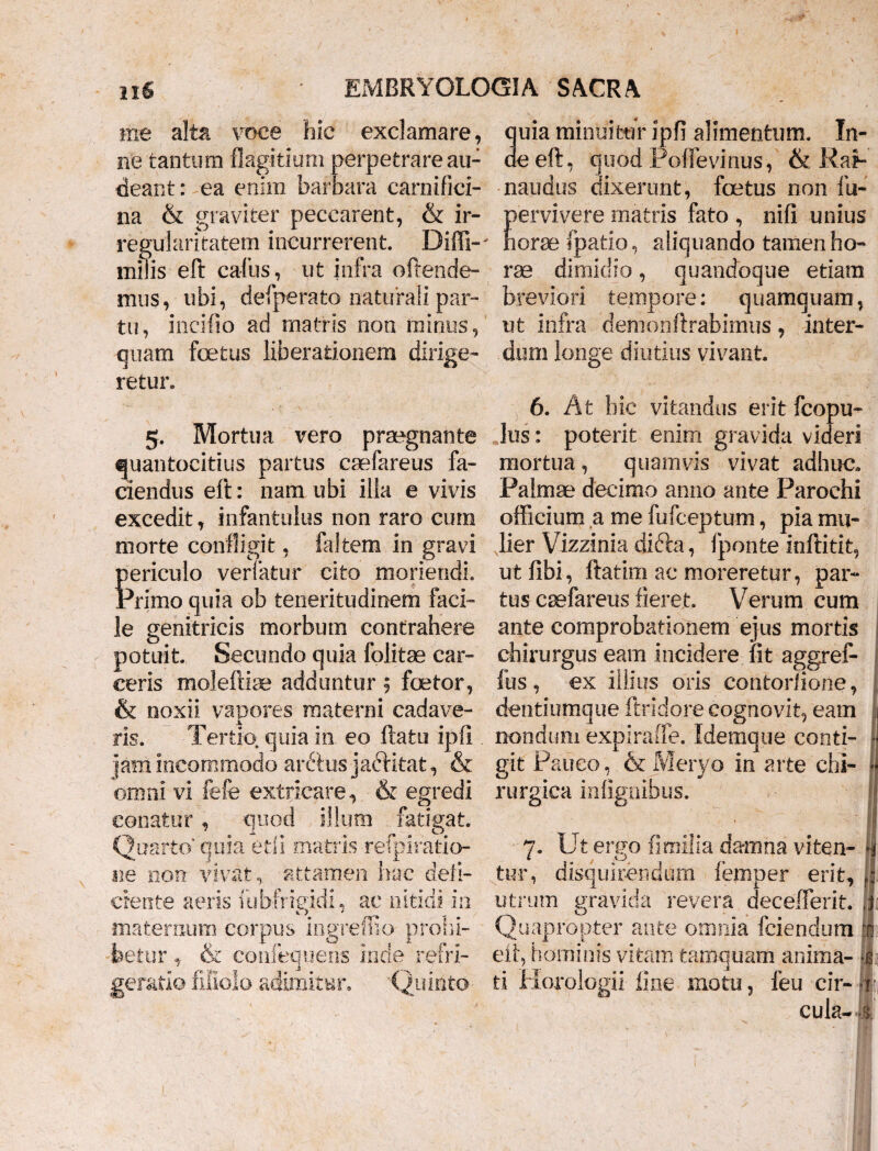 me alta voce hic exclamare, quia minuitur ipfi alimentum. In¬ ue tantum flagitium perpetrare au- aeeft, quod Poffevinus, & RaP cieant: ea enim barbara carnifici- nandus dixerunt, foetus non iit- & graviter peccarent, & ir- pervivere matris fato, nifi unius na regularitatem incurrerent. Diffi-' horae fpatio, aliquando tamen ho- miiis eft cafus, ut infra ofrende- rae dimidio, quandoque etiam mus, ubi, defperato naturali par¬ tu, incifio ad matris non minus, quam foetus liberationem dirige¬ retur» 5. Mortua vero praegnante quantocitius partus caefareus fa¬ ciendus eft: nam ubi illa e vivis excedit, infantulus non raro cum morte confligit, faltem in gravi periculo verlatur cito moriendi. Primo quia oh teneritudinem faci¬ le genitricis morbum contrahere potuit Secundo quia folitae car¬ ceris moleftise adduntur 5 faetor, & noxii vapores materni cadave¬ ris. Tertio quia in eo ftatu ipfi jam incommodo arttus jactitat, & omni vi fefe extricare, & egredi conatur, quod illum fatigat. Quarto*'quia etli matris refpirafcio- ne non vivat, attamen hac deli¬ ciente aeris Uibfrieidi, ac nitidi in maternum corpus ingremo prohi¬ betur , & coniequens inde refri¬ geratio filiolo adimitur, Quinto- breviori tempore: quamquam, ut infra demonftrabimus, inter¬ dum longe diutius vivant. 6. At hic vitandus erit fcopu- lus: poterit enim gravida videri mortua , quamvis vivat adhuc. Palmae decimo anno ante Parochi officium a me fufceptum, pia mu¬ lier Vizzinia difta, fponte inftitit, utfibi, ftatim ac moreretur, par¬ tus caefareus fieret Verum cum ante comprobationem ejus mortis chirurgus eam incidere fit aggref- fus, ex illius oris contorlione, dentiumque ftridore cognovit, eam nondum expiraffe. Idemque conti¬ git Pauco, & Meryo in arte chi¬ rurgica infignibus. 7. Ut ergo fi milia damna viten- fj tur, disquirendum femper erit, utrum gravida revera decefferit. ii Quapropter ante omnia fciendum x eft, hominis vitam tamquam anima- li ti Horologii line motu, feu cir- fi¬ cula- i