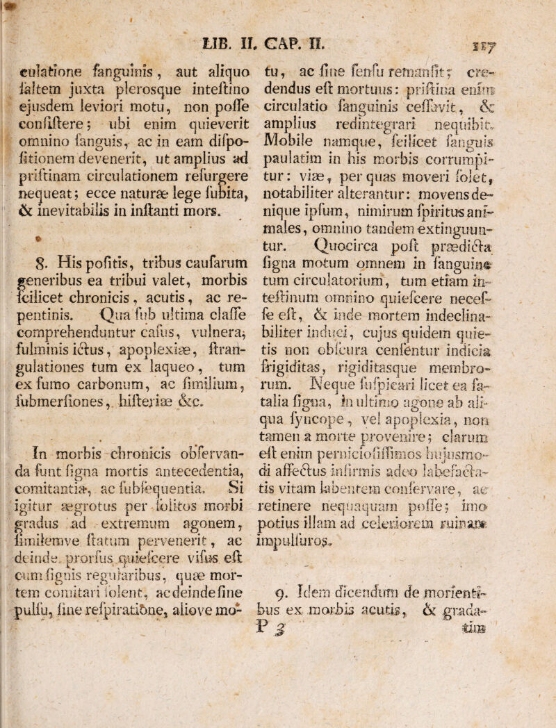 1*7 euktione fangumis, aut aliquo ialtem juxta plerosque inteftino ejusdem leviori motu, non polle eonftftere; ubi enim quieverit omnino fanguis, ac in eam difpo- fitionem devenerit, ut amplius ad priftinam circulationem refurgere nequeat; ecce naturae* lege Ibbita, & inevitabilis in inftanti mors. 8. His politis, tribus caufarum teneribus ea tribui valet, morbis dlleefc chronicis , acutis, ac re¬ pentinis. Qua fufa ultima clafie comprehenduntur cafus, vulnera^ fulminis hftus, apoplexia, ftrari- gulationes tum ex laqueo, tum ex fumo carbonum, ac fimilium, luhmerilones,. hifteriae &c. In morbis chronicis obTervan- da funt ligna mortis antecedentia, comitantia*, ac fubfequentia. Si tu, ac fine fenfu remaiifit; cre¬ dendus eft mortuus: priftioa enim circulatio fa-nguinis 'ceflbvit, & amplius redintegrari nequibit. Mobile namque, feiiicet fanguis- paulatim in his morbis corrumpi¬ tur: viae f per quas moveri folet, notabiliter alterantur: movens de¬ nique ipfum, nimirum fimi tus ani¬ males, omnino tandem extinguim- tur. Quocirca poft praedidbr figna motum omnem in fanguin© tum circulatorium, tum etiam in- teffinum omnino quiefcere necefr fe eft, & inde mortem indeclina- hiliter induci, cujus quidem quie¬ tis non obicum cenfentur indicia frigiditas, rigiditasque membro¬ rum. Neque fafpieari licet ea fe¬ talia figna, in ultimo agone ab ali¬ qua fyiicope , vel apoplexia, non tamen a morte provenire; clarum eft enim pemiciofillimos hujusmo- di affeftus. infirmis adeo- labefacia¬ tis. vitam kbentem conferva re, aer igitur aegrotus per folkos morbi retinere nequaquam polle; imo gradus 'ad -extremum agonem7 potius illam ad celeriorem minaim fimilemve ftatum pervenerit, ae impuliuros. deinde, prorfus quiefcere vifus, eft. cumfignis regularibus, quae mor¬ tem comitari Iolent, ac deinde fine 9. Idem dicendum de morienti™ pulfuj line refpirati5ne5 aliovemo» bus ex morbis acutis, & grada- pi f f . ' .. Y P $ *ub