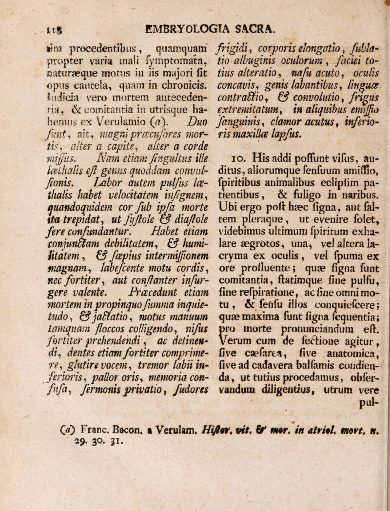 4fin» procedentibus, quamquam propter varia mali fymptomata, saturaeque motus in iis majori fit opus cautela, quam in chronicis, indicia vero mortem anteceden¬ tia, & comitantia in utrisque ha¬ bemus ex Verulamio (a). Duo funt, ait, magniprcecufores mor¬ tis, alter a capite, alter a corde mtjfus. Nam etiam Jingultus ille Iceihalis efl genus quoddam convul- fionis. Labor autem pulfus Ice- thalis habet velocitatem injignem, quandoquidem cor fub ipfa morte ita trepidat, ut fvjflole & diaflole fere confundantur. Habet etiam conjunffiam debilitatem, & humi¬ litatem , & fcepius intermiflionem magnam, labefeente motu cordis, nec fortiter, aut conflanter infur- gere valente. Praecedunt etiam mortem in propinquo fumma inquie¬ tudo , & jablatio, manuum tamquam floccos colligendo, ni/hx fortiter prehendendi, ac detinen¬ di, dentes etiam fortiter comprime¬ reglutire vocem, tremor labii in¬ ferioris, pallor oris, memoria con- fufa, fermonis privatio, fudores frigidi, corporis elongatio, fubla- tio albuginis oculorum, faciei to¬ tius alteratio, nafu acuto, oculis concavis, genis labantibus, linguae contraffio, ^ convolutio, frigus extremitatum, t» aliquibus emiflio fanguinis, clamor acutus, inferio¬ ris maxillae lapfus. io. His addi poffunt vi fus, au¬ ditus , aliorumque fenfuum amilTio, fpiriribus animalibus ecliplim pa¬ tientibus , & fuligo in naribus. Ubi ergo poft haec figna, aut (al¬ tem pleraque, ut evenire folet, videbimus ultimum fpiritum exha¬ lare aegrotos, una, vel altera la- cryma ex oculis, vel fpuma ex ore profluente; qua? figna funt comitanda, ftatimque fiae pulfu, fine refpiratione, ac fine omni mo¬ tu , & fenfu illos conmiiefcere; qua? maxima funt figna leqijentia; pro morte pmnunciandum efl:. Verum cum de lectione agitur, fi ve cae farta, fi ve anatomica, five ad cadavera ballamis condien¬ da, ut tutius procedamus, obfer- vandum diligendus, utrum vere pul- ~ / -# 00 Franc. Bacon. a Verulam. Hiftw. vit, mor, in airM. mort. n. 29. 3°- 3i.