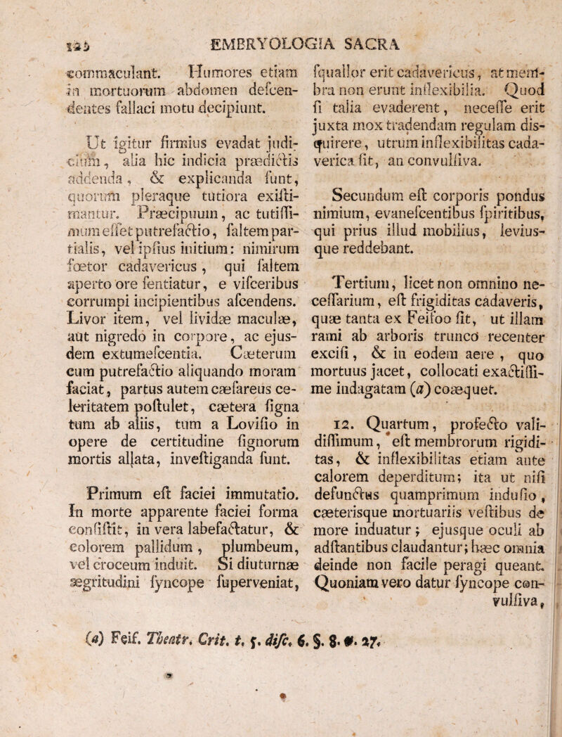 commaculant. Humores etiam •in mortuorum - abdomen defcen- -dentes fallaci motu decipiunt. Ut igitur firmius evadat judi- cdiiiii alia hic indicia praedictis addenda , & explicanda funt, quomni pleraque tutiora exilii- alantur. Praecipuum, ac tufcim- mum eflet putrefactio, faltem par¬ tialis, vel ipfius initium: nimirum fetor cadavericus, qui faltem aperto'ore fentiatur, e vifceribus corrumpi incipientibus afcendens. Livor item, vel lividae maculae, aut nigredo in corpore, ac ejus¬ dem extumefcentia. Cauterum cum putrefactio aliquando moram faciat , partus autem caefareus ce¬ leritatem poftulet, caetera ligna tum ab aliis, tum a Lovilio in opere de certitudine lignorum mortis allata, inveftiganda funt. Primum eft faeiei immutatio. In morte apparente faciei forma eonfiftifc, in vera labefaftatur, & eoiorem pallidum , plumbeum, vel croceum induit. Si diuturnae aegritudini fyncope fuperveniat, fquallor erit cadavericus, at mem¬ bra non erunt inflexibilia. Quod fi talia evaderent, necefle erit juxta mox tradendam regulam dis- efuirere, utruminflexibilitas cada- verica fit, an convulliva. Secundum eft corporis pondus nimium, evanefcentibus fpiritibus, qui prius illud mobilius, ie vi us¬ que reddebant. Tertium, licet non omnino ne- cefTarium, eft frigiditas cadaveris, quae tanta ex Feifoo fit, ut illam rami ab arboris trunco recenter exciti, & in eodem aere , quo mortuus jacet, collocati exa&ifli- me indagatam (#) coaequet. 12. Quartum, profedto vali- diffimum, * eft membrorum rigidi¬ tas, & inflexibilitas etiam ante calorem deperditum; ita ut nili defunftus quamprimum indufio, caeterisque mortuariis veftibus de more induatur ; ejusque oculi ab adftantibus claudantur; haec omnia deinde non facile peragi queant Quoniam vero datur fyncope con- vuiilva*
