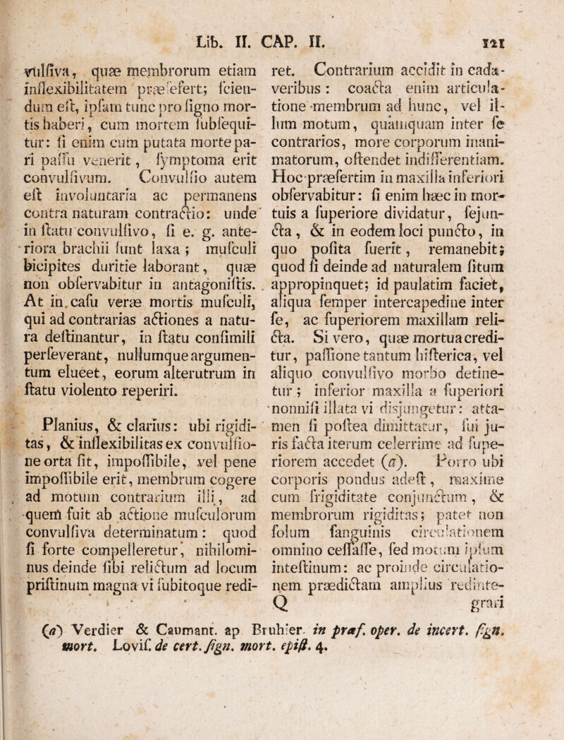 vlilfiva , quae mejmfarorum etiam mflexibilitatem prae efert; f cieti- dum est, ipfam tunc pro ligno mor¬ tis haberi , cum mortem fubfequi- tur: ii enim cum putata morte pa¬ ri pallii venerit, lymptoma erit convulfivum. Co11-v u!fio au tem eft involuntaria ac permanens contra naturam contradHo: unde in ftatu convullivo, fi e. g, anfce- * riora brachii lunt laxa ; mufculi bicipites duritie laborant, qua? non obfervabitur in antagoniftis. . At in cafu verae mortis mufculi, qui ad contrarias aftiones a natu¬ ra delimantur, in ftatu confimili perfeverant, nullumque argumen¬ tum elucet, eorum alterutrum in ftatu violento reperirh Planius, & clarius: ubi rigidi¬ tas, & inflexibilitas ex eonvulfio- neorta fit, impoffibile, vel pene impoffibile erit, membrum cogere ad motum contrarium illi, ad quem fuit ab actiotie mufculorum convulliva determinatum: quod fi forte compelleretur* nihilomi¬ nus deinde fibi retiftum ad locum priftinum magna vi fubitoque redi¬ ret. Contrarium accidit in cada¬ veribus : coacffa enim articula¬ tione-membrum ad hunc, vel il¬ lum motum, quamquam inter fe contrarios, more corporum inani¬ matorum, offendet indifferentiam. Hoc praefertim in maxilla inferiori obfervabitur: fi enim haec in mor¬ tuis a fuperiore dividatur, fejun- <fta , & in eodem loci punfto, in quo polita fuerit, remanebit; quod fi deinde ad naturalem litum appropinquet; id paulatim faciet, aliqua femper intercapedine inter fe, ac fuperiorem maxillam reli- fta. Sivero, quae mortua credi¬ tur, paffione tantum hifterica, vel aliquo convullivo morbo detine¬ tur ; inferior maxilla a fuperiori nonnifi illata vi disjungetur: atta¬ men fi poffea dimittatur, ilii ju¬ ris fa£ta iterum celerrime ad fupe¬ riorem accedet (a). Porro ubi corporis pondus adeft , maxime cimi frigiditate conjunftum, & membrorum rigiditas; patet non fe! um fanguinis circo lationem omnino ceffaffe, fed motum ipium inteftinum: ac proinde circulatio¬ nem praedictam amplius redinte- Q grari (<?) Verdier & Caumant. ap Bruhier. in praf oper. de incert. p&n* mort. Lovili de cevt.fign. mort. epift, 4.