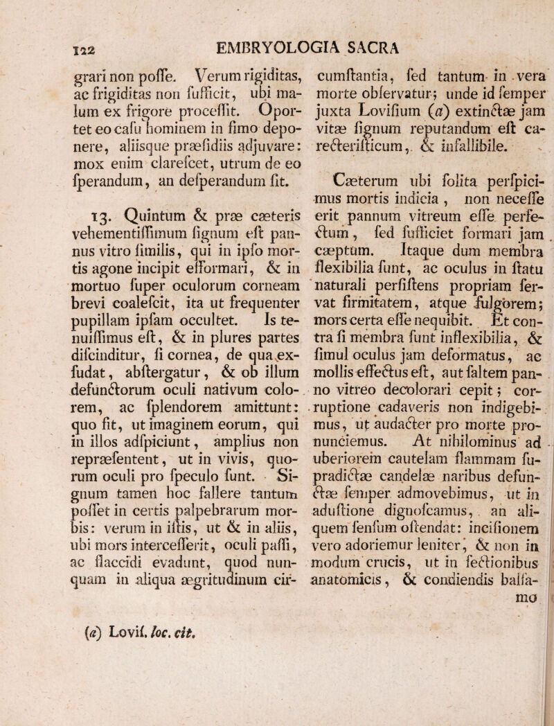 grari noo pofFe. Verum rigiditas, cumftantia, fed tantum in vera ac frigiditas non fufficit, ubi ma- morte obfervatur; unde id femper lum ex frigore procellit. Opor- juxta Lovifium (a) extin&ae jam tet eo calli hominem in fimo depo- vitae fignum reputandum eft ca¬ nere, aliisque praefidiis adjuvare: re&erifticum,. & infallibile, mox enim clarefcet, utrum de eo fperandum, an deiperandum fit. Caeterum ubi folita perfpici- mus mortis indicia , non neceffe 13. Quintum & prae ceteris erit pannum vitreum efle perfe- vehementiftimum lignum eft pan- Plurii, fed fufficiet formari jam nus vitro limilis, qui in ipfo mor- caeptum. Itaque dum membra tis agone incipit elformari, & in flexibilia funt, ac oculus in ftatu mortuo fuper oculorum corneam naturali perfiftens propriam fer- brevi coalefcit, ita ut frequenter vat firmitatem, atque .fulgorem; pupillam ipfam occultet. Is te- mors certa efle nequibit. Et con- nuiflimus eft, & in plures partes tra fi membra funt inflexibilia, & difcinditur, fi cornea, de qua ex- fimul oculus jam deformatus, ac fudat, abftergatur , & od illum mollis effectus eft, aut faltem pan- defunctorum oculi nativum colo- no vitreo decolorari cepit; cor- rem, ac fplendorem amittunt: ruptione cadaveris non indigebi- quo fit, ut imaginem eorum, qui mus, ut audadter pro morte pro- in illos adfpiciunt, amplius non nunciemus. At nihilominus ad repraefentent, ut in vivis, quo- uberiorem cautelam flammam fu¬ rum oculi pro fpeculo funt. Si- pradiftae candelae naribus defun- gnum tamen hoc fallere tantum ftae femper admovebimus, ut in poffet in certis palpebrarum mor- aduftione dignofcamus, an ali¬ tis: verum in ileis, ut & in aliis, quem lenium ofiendat: incifionem ubi mors interceflerit, oculi pafli, vero adoriemur leniter ^ & non ia ac flaccidi evadunt, quod nun- modum crucis, ut in feftionibus quam in aliqua aegritudinum cir- anatomicis, & condiendis baila- - ' mu (tf) Lovil.loc.cit.