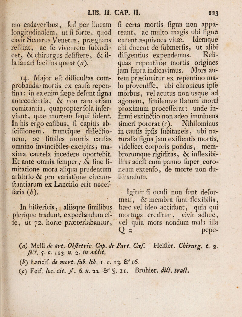 rno cadaveribus, fed per lineam fi certa mortis figna non appa- longitudinalem, ut fi forte, quod reant, ac multo magis ubi figna cavit Senatus Venetus, praegnans extent aequi voca vitae. Idemque refiliat, ac fe viventem fubindi- alii docent de fubmerfis, ut alibi cet, & chirurgus defiftere, & ii- diligentius expendemus. Reli- la fanari facilius queat (a). quas repentinae mortis origines jam fupra indicavimus. Mors au- 14. Major efl difficultas com- tem praefumitur ex repentino ma- probandae mortis ex caufa repen- lo proveniffie, ubi chronicus ipfe tina: in ea enim fsepe defunt figna morbus, vel acutus non usque ad antecedentia, & non raro etiam agonem, fimilemve ftatum morti comitantia, quapropter fola infer- proximum proeefferat: unde in- viunt, quae mortem fequi folent. firmi extindtio non adeo imminens In his ergo cafibus, fi capitis ab- timeri poterat (c). Nihilominus fciffiionem , truncique diffieiffiio- in caufis ipfis fubitaneis, ubi na- nem, ac fimiles mortis caufas turaha figna jam exiftentis mortis, omnino invincibiles excipias; ma- videlicet corporis pondus, mem- xima cautela incedere oportebit, brorumque rigiditas, ik inflexibi- Et ante omnia fempery & fine li- litas adefl cum panno fuper coro- mitatione mora aliqua prudentum neam extenfo, de morte non du~ arbitrio & pro variatione circum- bitandum, liandarum ex Lancifio erit necef- faria (b). Igitur fi oculi non funt defor¬ mati , & membra funt flexibilia, In hiflericis, aliisque fimilibus haec vel ideo accidunt, quia qui plerique tradunt, expeftandumef- mortuas creditur, vivit adhuc, ie, ut 72. horae praeterlabantur, vel quia mors nondum mala illa Q 3 pepe- Qi) Melli de art. Obfletric Cap. de Part. Caf. Heifler. Chirurg. t. 2. feSit c. >13. n. 2. in addit. (P) Lancif. de 'mort. fab. libt 1 c. 13. &16