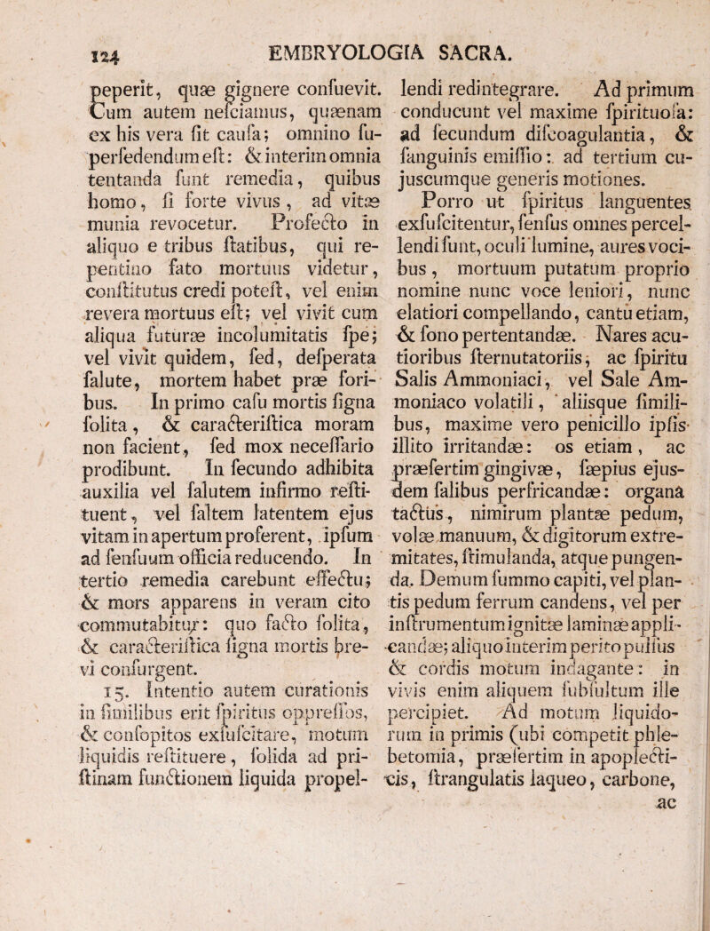 peperit, quae gignere confuevit. Cum autem neiciamus, quaenam ex his vera fit caufa; omnino fu- perfedendum eft: & interim omnia tentanda funt remedia, quibus homo, fi forte vivus , ad vitas munia revocetur. Profecto in aliquo e tribus flatibus, qui re¬ pentino fato mortuus videtur, conftitutus credi poteft, vel enim .revera mortuus eft; vel vivit cum aliqua futurae incolumitatis fpe; vel vivit quidem, fed, defperata 'fallite9 mortem habet prae fori¬ bus. In primo cafu mortis figna folita , & caradteriftica moram non facient , fed mox necefiario prodibunt. In fecundo adhibita auxilia vel falutem infirmo refti- tuent, vel faltem latentem ejus vitam in apertum proferent, ipfum ad fenfuum officia reducendo. In tertio remedia carebunt effeftu; & mors apparens in veram cito commutabitu/: quo fafto folita, & cara&eriftica figna mortis bre¬ vi confurgent. 15. Intentio autem curationis in fimllibus erit fpiritus opprefibs, &confopitos exfufcltare, motum liquidis reftituere, folida ad pri- ftinani fun&ionera liquida propel¬ lendi redintegrare. Ad primum conducunt vel maxime fpirituofa: ad fecundum difeoagulantia, & fanguinis emiffio: ad tertium cu- juscumque generis motiones. Porro ut fpiritus languentes, exfufcitentur, fenfus omnes percel¬ lendi funt, oculi lumine, aures voci¬ bus , mortuum putatum proprio nomine nunc voce leniori, nunc elatiori compellando, cantu etiam, & fono pertentandae. Nares acu¬ tioribus fternutatoriis, ae fpiritu Salis Ammoniaci, vel Sale Am- moniaco volatili, aliisque fimili- bus, maxime vero penicillo ipfis- illito irritandae: os etiam , ac praefertim gingivae, faepius ejus¬ dem falibus perfricandae : organa taftus , nimirum plantae pedum, volte manuum, & digitorum extre¬ mitates, famulanda, atque pungen¬ da, Demum fummo capiti, vel plan¬ tis pedum ferrum candens, vel per inftrumentumignitse laminae appli ¬ candae; aliquointerimperitopuiius & cordis motum indagante : in vivis enim aliquem fubTultum ille percipiet. Ad motum liquido¬ rum in primis (ubi competit phle¬ botomia, praefertim in apoplecH- vis, ftrangulatis laqueo, carbone, ac