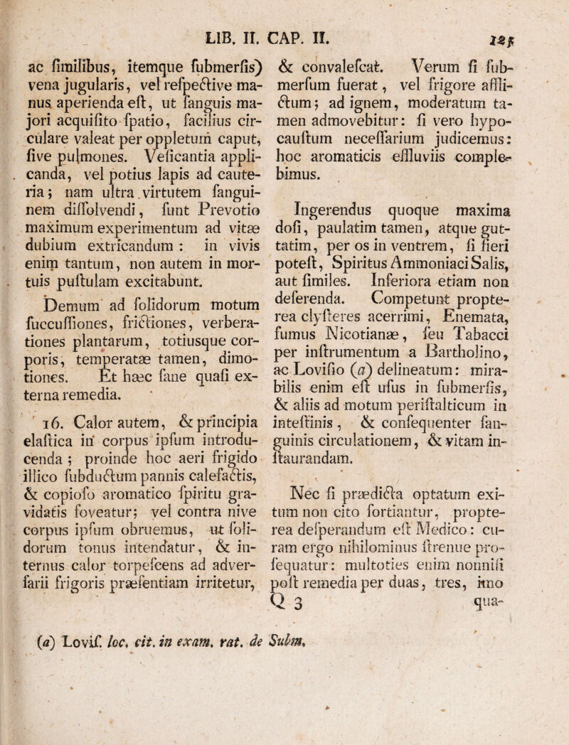 ac fimilibus, itemqne fubmerfis) vena jugularis, vel refpe&ive ma¬ nus, aperienda eft, ut languis ma¬ jori acquifito fpatio, facilius cir¬ culare valeat per oppletum caput, five pulmones. Velicantia appli¬ canda, vel potius lapis ad caute¬ ria; nam ultra virtutem fangui- nem diffolvendi, funt Prevotio maximum experimentum ad vitae dubium extricandum : in vivis enim tantum, non autem in mor¬ tuis pullulam excitabunt Demum ad folidorum motum fuccufliones, frictiones, verbera¬ tiones plantarum, totiusque cor¬ poris, temperatae tamen, dimo- tiones. Et hsec fane quali ex¬ terna remedia. 16. Calor autem, & principia elallica iii corpus ipfum introdu¬ cenda ; proinde hoc aeri frigido iliico fubdudlurn pannis calefaftis, & copiofo aromatico fpiritu gra¬ vidatis foveatur; vel contra nive corpus ipfum obruemus, ut foli¬ dorum tonus intendatur , & in¬ ternus calor torpefeens ad adver- farii frigoris praefentiam irritetur, (a) Lovif. loc* eit, in exant. rat. •de & convalefcat. Verum fi fub- merfum fuerat, vel frigore affii- ftum; ad ignem, moderatum ta¬ men admovebitur: fi vero hypo- caullum neceflarium judicemus: hoc aromaticis effluviis comple^ bimus. Ingerendus quoque maxima doli, paulatim tamen, atque gut- tatim, per os in ventrem, fi fieri potell, Spiritus Aminoniaci Salis, aut fimiles. Inferiora etiam non deferenda. Competunt propte- rea clyfieres acerrimi, Enemata, fumus Nicotianae, feu Tabacci per inftrumentum a Bartholino, ac Lovifio (a) delineatum: mira¬ bilis enim eft ufus in fubmerfis, & aliis ad motum periftalticum in intellinis , & confequenter (an¬ guinis circulationem, & vitam in- Itaurandam. » Nec fi praedifta optatum exi¬ tum non cito forti&ntur, propte- rea desperandum eft Medico: cu¬ ram ergo nihilominus ftrenue pro- fequatur: multoties enim nonni fi poli remedia per duas, tres, itno Q 3 -qwa- Suhs,