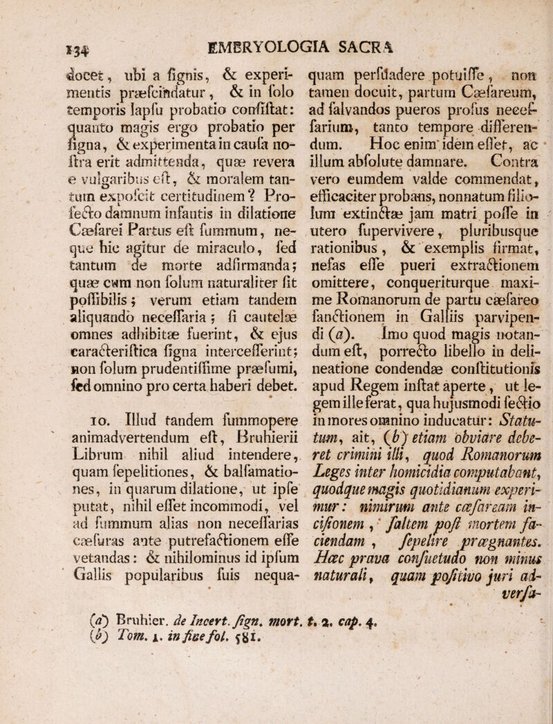 m doeet, ubi a fignis, & experi¬ mentis praefci&datur, & in folo temporis Iapfu probatio corrfiftat: quatito magis ergo probatio per ligna, & experimenta incauta no- lira erit admittenda, quae revera e vulgaribus eft, & moralem tan¬ tum expoicit certitudinem? Pro- fe-fto damnum infantis in dilatione Caefarei Partus eft fummurn, ne¬ que hic agitur de miraculo, fed tantum de morte adfirmanda; quae cwm non folum naturaliter fit poffibilis; verum etiam tandem aliquando neceffaria ; fi cautelae omnes adhibitae fuerint, & ejus earaCleriflica ligna intercefferint; non folum prudentilfime praefumi, fed omnino pro certa haberi debet. io. Illud tandem fummopere animadvertendum eft, Bruhierii Librum nihil aliud intendere, quam fepelitiones, & balfamatio- nes, in quarum dilatione, ut ipfe putat, nihil effet incommodi, vel ad fummum alias non neceffarias eaefliras ante putrefafrionem effe vetandas: & nihilominus id ipfum Gallis popularibus fuis nequa¬ quam perfiladere potuiffe, non tamen docuit, partum Caefareunr, ad falvandos pueros profus neeeft fariuro, tanto tempore differen¬ dum. Hoc enim idem effet, ac illum abfolute damnare. Contra vero eumdem valde commendat, efficaciter probans, nonnatum filio¬ lum extin&ae jam matri poffe in utero fupervivere, pluribusque rationibus, & exemplis firmat, nefas effe pueri extractionem omittere, conqueriturque maxi¬ me Romanorum de partu caefareo fan&ionem in Galliis parvipen¬ di (a). Imo quod magis notan¬ dum eft, porrefto libello in deli¬ neatione condendae confli turionis apud Regem inflat aperte, ut le¬ gem ille ferat, qua hujusmodi feCHo in mores omnino inducatur: Statu¬ tum, ait, (Jb) etiam obviare debe¬ ret crimini ilii, quod Romanorum Leges inter homicidia computabant, quodque magis quotidianum experi¬ mur: nimirum ante ccefaream in- cifionem , faltem poft mortem fa¬ ciendam , fepehre praegnantes. Hcec prava confuetudo non minus naturali t quam pofitivo juri ad- verfa- (d) Rmhier. de Incevt.Jign. mort. t* a, cap. 4.
