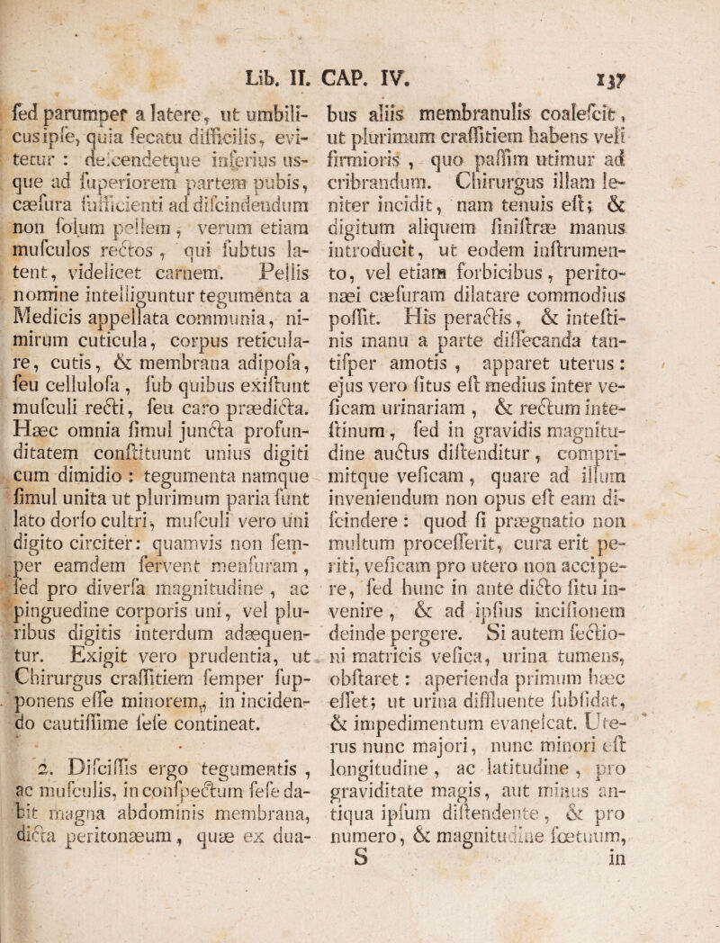 fed pammpef a latere,, ut umbili¬ cus ipfe,-quia fecatu difficilis* eYi- tecur : delcendetque inferius us¬ que ad fuperiorem partem pubis , caefura diffidenti ad difcindendum non folum pellem , verum etiam mufculos rectos , qui fu b tus la¬ tent, videlicet carnem. Pellis nomine intelliguntur tegumenta a Medicis appellata communia, ni¬ mirum cuticula, corpus reticula¬ re , cutis, & membrana adipofa, feu cellulofa , fub quibus exiftunt mufculi refti, feu caro praedicta. Haec omnia fimul jun&a profun¬ ditatem confptuunt unius digiti cum dimidio : tegumenta namque fimul unita ut plurimum paria funt lato dorfo cultri, mufculi vero uni digito circiter: quamvis non fem- oer eamdem fervent 'menfuram, :ed pro diverfa magnitudine , ac pinguedine corporis uni, vel plu¬ ribus digitis interdum adaequen¬ tur. Exigit vero prudentia, ut Chirurgus craffitiem femper fup- ponens elTe minorem^ in inciden¬ do cautiffime fefe contineat. 2. Difciffis ergo tegumentis , ac mufculis, inconfpecturn fefe da¬ bit magna abdominis membrana, dicta peritonaeum, quae ex dua- bus aliis membranulis coalefcit * ut plurimum craffitiem habens veli firmioris , quo paffim utimur ad cribrandum. Chirurgus illam le¬ niter incidit, nam tenuis eft; & digitum aliquem finiftrse manus introducit, ut eodem inftrumen- to, vel etiam forbicibus, perito¬ naei caefuram dilatare commodius poffit. His peradis, & intefti- nis manu a parte dillecanda tan- tifper amotis , apparet uterus : ejus vero (itus eft medius inter ve¬ ficam urinariam , & recturn inte- ftinum, fed in gravidis magnitu¬ dine audtus diftenditur, compri- mitque veficam, quare ad illum inveniendum non opus eft eam di- fcindere : quod fi praegnatio non multum proceflerit, cura erit pe¬ riti, veficam pro utero non accipe¬ re, fed. hunc in ante didto fitu in¬ venire , & ad ipfius mcifionern deinde pergere. Si autem feclio- ni matricis vefica, urina tumens, obftaret: aperienda primum haec e liet; ut urina diffluente fubfidat, & impedimentum evanelcat. Ute¬ rus nunc majori, nunc minori eft longitudine , ac latitudine , pro graviditate magis, aut minus an¬ tiqua ipfum diftendente, & pro numero, & magnitudine fetuum, S in