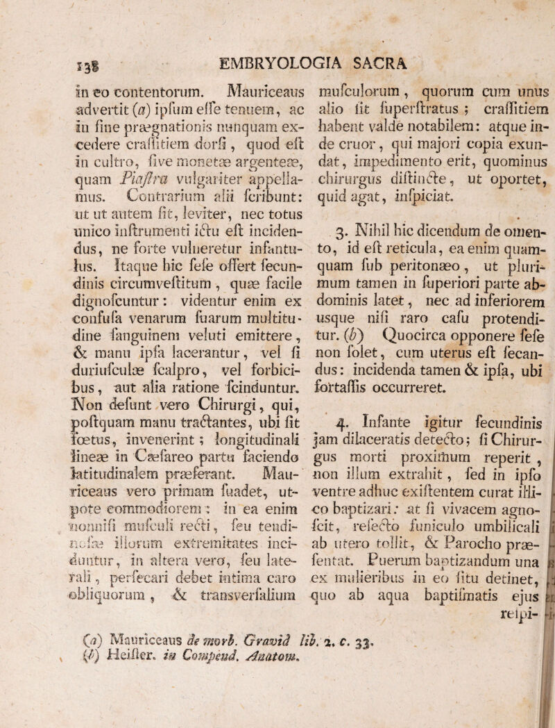in eo contentorum. Mauriceaus advertit (a) ipfum elfe tenuem, ac in fine praegnationis nunquam ex¬ cedere eradit i em dorfi , quod eft in cultro, fi ve monetae argenteae, quam Piaftra vulgariter appella¬ mus. Contrarium alii fcribunt: ut ut autem fit, leviter, nec totus unico inftrumenti ictu eft inciden¬ dus, ne forte vulneretur infantu¬ lus. Itaque hic fele offert fecun- dinis circum veftitum , quae facile dignofcuntur : videntur enim ex confufa venarum fuarum multitu¬ dine fangtiinem veluti emittere, & manu ipfa lacerantur, vel fi duriufculae fcalpro, vel forbici- bus, aut alia ratione fcinduntur. Non defiant vero Chirurgi, qui, poftquam manu traftantes, ubi fit foetus, invenerint; longitudinali lineae in Caefareo partu faciendo latitudinalem praeferant. Mau¬ riceaus vero primam fuadet, ut- pote commodiorem : in ea enim sionnifi mtrfculi recti, feu tendi- ncfc iliorum extremitates inci¬ duntur, in altera vero, feu late¬ rali , perfecari debet intima caro obliquorum, & transverfalium mufculorum , quorum cum unus alio iit fuperftratus ; crailitiem habent valde notabilem: atque in¬ de eruor, qui majori copia exun¬ dat, impedimento erit, quominus chirurgus diftindte, ut oportet, quid agat, infpiciat. 3. Nihil hic dicendum de omen¬ to, id eft reticula, ea enim quam¬ quam fub peritonaeo , ut pluri¬ mum tamen in fuperiori parte ab¬ dominis latet, nec ad inferiorem usque nifi raro cafu protendi¬ tur. (Jf) Quocirca opponere fefe non folet, cum uterus eft fecan- dus: incidenda tamen & ipfa, ubi fcrtaffis occurreret 4. Infante igitur fecundinis jam dilaceratis detecto; fi Chirur¬ gus morti proximum reperit , non illum extrahit, fed in ipfo ventre adhuc exiftentem curat ilii- > co baptizari; at fi vivacem agno- i fcit, refecto funiculo umbilicali i ab utero tollit, & Parocho prae- L fentat Puerum baptizandum una fe ex mulieribus in eo fitu detinet, quo ab aqua baptiiinatis ejus n relpi- v. Q) Mauriceaus de mori. Grami lib> c. 33,