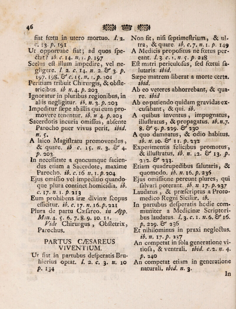 fiat fcetu in utero mortuo. /. 2. • £ 13* p* x$i Ut opportune fiat; ad quos fpe- dt at? ib. c. 14. n* »•. />, 197 Scelus eft illum impedire, vel ne- glfgere, / 2. c*. 14. 2, & 3. p. '197* *98* C 4$*:»* i, p. tOl Peritiam tribuit Chirurgis, & obfte- tcieibus. ib /2.4. p. 203 Ignoratur in pluribus regionibus, in aliis negligitur. ib. n.^.p. 103 Impeditur fkpe ab iliis qui eum pro¬ movere tenentur, ib. n 4 p. 203 Sacerdotis incuria omifllis, abfente Parocho puer vivus perit, ibid. •«. f* . A laico Magifttatu promovendus, & quare, ib c. if. ». 3, cr1 4. р. 203. In neceffitate a quocumque facien¬ dus etiam a Sacerdote, maxime Parocho, ib. c.16 n. x.p.204 Ejus omiffio vel impeditio quando¬ que plura continet homicidia, ib. с. 17. n. r. p. xi3 Eum prohibens irae divina fcopus efficitur, ib. c. 17. i6.p.22i Plura de partu GaTareo. zV/ 4. f. 6, 7. g. 9.10. IT. Ftde Chirurgus , Obftetrix, Parochus, PARTUS GffiSAREUS VIVENTIUM. Ut fiat in partubus defperatis Rru- hierius optat. /. 2. c, 3. n. 10 P> IJ4 Non fit, nifi feptimeftrium, & ul¬ tra, & quare ib. r,7. ». 1. p. 149 A Medicis propofitus ne fcetus per¬ eant. /.3. r. i,». f.p, 228 Eft matri pericuiofus, fed fcetui fa- lutaris. ibid. Saepe matrem liberat a morte certa. ibid. Ab eo veteres abhorrebant, & qua¬ re. ibid Ab eopatiendo quidam gravidas ex- cufabant, & qui. ib. A quibus inventus , impugnatus* iliuftratus, & propagatus, tb.n.j. 8, &■* 9. p. 229. & 230 A quo damnatus, & odio habitus. ib. n. 10. & 11. p. 232 Experimentis felicibus promotus* & iliuftratus, ib. n. 12. Sf 13, p. 242. 233. Etiam quadrupedibus falutaris, & quomodo. zTL 7/. 16. p. 236 Ejus omiffione pereunt plures, qui falvari poterant, ib. n 17. p.237 Laudatus , & praefcriptiis a Proto- medico Regni Siciliae, ib. In partubus defperatis hodie com¬ muniter a Medicinae Scriptori¬ bus laudatus. 1.3. c. 1. n. 6, tf 16. p. 229. -fir* 236 Et nihilominus in praxi negleflus. ib. n. 17. p. 237 An competat in fola generatione vi- tiofa , & ventrali, ibid. c. 2. ». 4. p♦ 240 An competat etiam in generatione naturali, ». 2. In