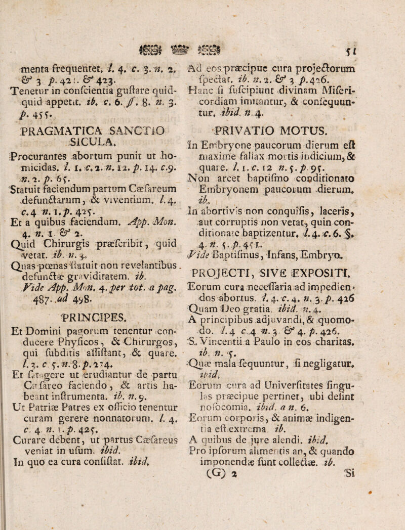 fig¬ menta frequentet, /, 4. c. 3. a. & 3 p. 42 n 423. Tenetur in confcientia^uftare quid¬ quid appetit. ib. c. 6. /'♦ 8. »* 3. A 45 5- PRAGMATICA SANCTIO .SICULA, Procurantes abortum punit ut ho¬ micidas, L uc.i.n. 12. p. 14* c.9. 1. />. 6f. Statuit faciendum partum Ceefareum .defundtarum, & -viventium.. /.4, C.4 !♦/>. 415. Et a quibus faciendum, App. Mm. 4, », 1 Sf 1. Quid Chirurgis prsefcribit, quid «vetat, ib. n. 3» Quas poenas iktuir non revelantibus. defunftae graviditatem, ib. Vide App. ,Mi», 4< /?rr -a pag. 487..^ 4^8. PRINCIPES. Et Domini pagorum tenentur con¬ ducere Fhyiicos, & Chirurgos , qui fubditis affiflanr, & quare. L%. c 74, Et Ct igere ut erudiantur de partu Co fareo faciendo, .& artis ha¬ beant inftrumenta. ib. n. 9, Ut Patriae Patres ex officio tenentur curam gerere nonnatorum. /. 4, c 4 n. u p. 42f, Curare debent, ut partus Caefareus veniat in ufiim. In quo ea cura confidat, ibid, 5X Ad eos praecipue cura proje&orum fpeciat, #, x.Vf 3. p.416. « anc ii fufcipiunr divinam Miferi- cordiam imitantur, & conieyuun- tur, ibid. n 4. PRIVATIO MOTUS. In Embryone paucorum dierum efl maxime fallax mortis indicium, & quare. Li,c.\2 zz. f./> 9f. Non arcet baptifmo copditicnato Embryonem paucorum dierum* ik in abortivis non conquifis, laceris, aut corruptis non vetat, quin con- ditionate baptizentur* A4. c,6. §♦ 4* »• 5-A 45I- Vide Baptifrnus, infans, Embryo» PROJECTI, Sive EXPOSITI. Eorum cura neccilaria ad impedien - dos abortus. L 4. c. 4, n. 3. //. 426 Quam !Jeo gratia, ibid. n. 4. A principibus adjuvandi,& quomo¬ do. /. 4 c.,4 3, 6^ 4. p. 426. Su vincent ii.a Paulo in eos charitas. ib. 0. f, Qiiic mala fequuntur, fi negligatur* tpid> Eorum cura ad Univerfitates fingu- lss praecipue pertinet, ubi deiint nofocomia, ibid. a n. 6, Eorum corporis, & animae indigen¬ tia efbextrcittia ib. A quibus de jure alendi, ibid, Pro ipforurn alimentis an, & quando imponenda funt collectae, ib.