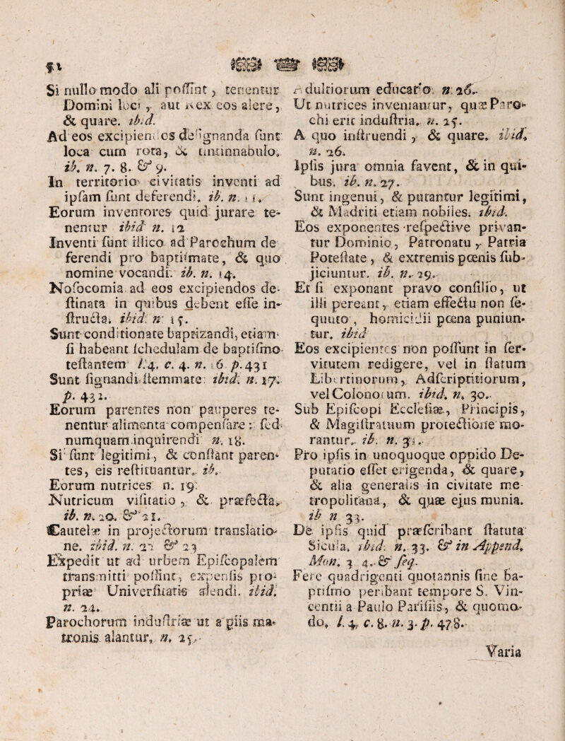 Si nullo modo ali'poffihr y tenentur Domini loci r aut ^ex-.eos.alere,. & quare, ibid. Ad • eos exci pie n des de a gn an da fun r loca cum rota,. Sc tintinnabulo*, ib. n. 7. 8- 9- In territoria' civitatis- inventi' ad ipfam fimt deferendi* ib. n. ,* i *. Eorum inventores quid' jurare te¬ nentur ibid' n. ia Inventi fiint illico ad‘Paroehum- de' ferendi pro baptifmate, & quo- nomine-vocandi; ib. n. 14. NofocGmia.ad eos excipiendos de» ftinata in quibus debent effe in-- flrudai ibidi'w. \ f. Sunt cond i donate baptizandi, edam- II habeant .Ichedulam de baprihno» reflantem /.4, c. 4. ». 16 p. 431 Sunt lignandi*Itemmate: ifci; #■. 17;. _ P’ 43 -• ■ Eorum parentes non pauperes- te- nentur- aliaiema com penfare r fed< numquaminquirendi: », ig. Sifimt legitimi, & conflant'parem tes, eis reftituanror*. ib.- Eorum nutrices: n. 19: tutricum vifitatio &. prsefbSfe- ib. n, ‘io. 2faL' Cautela in projeftorurm translatio¬ ne. ibid. n: ai 23. Expedit'ut ad’-urbem Epi/copalerrr transmitti- poffint, expenfte pro¬ prias1 Uni ver Aratie alendi, ibidi n. ^u. troim alantur», n, r>dulciorum educaro. n ^Si* Ut nutrices inveniantur,- quae Paro* chi erit induflria* n. %f. A quo infiruendi, & quare* ilid* n. a6. Ipfis jura omnia favent, & in qui¬ bus, ib. n..2%. Sunt ingenui, & putantur legitimi, ik Madriti etiam nobiles, ifad. Eos exponentes -refpe&ive privan¬ tur Dominio, Patronatu r Patria Poteftate, 8i extremis pcenis fub- jiciuntur. ib. ff^ng.- Et fi exponant pravo confli ib,- ut illi pereant, etiam effe£tu non (e- qtnuo , homicidii poena puniun¬ tur. ibid Eos excipientes non poliunt in (er- vitutem redigere, vei in flatum Eibtrtinorum, Adfcriptidorum, vel Colono tum. ibid. n. 30. Sub Epifcopi Ecclefias., Principis, & Magiflrammn proteflione mo» rafctur*. ib\ n. §$., Pro ipfis in unoquoque oppido De- putatio effet erigenda, •& quare, Sc alia generalis in civitate me tropolitaoa, Si quae ejus munia. ib n 3:5. Pe ipfis quid praeferihant ftatutc Sicula» tbid-. n. %3. &* in Appmd. Mm. Fere quadri gemi quotannis fine 6a- ptifmo' pen.Bant tempore S. Vin¬ cendi a-Paulo Pari ilis, & axioma*