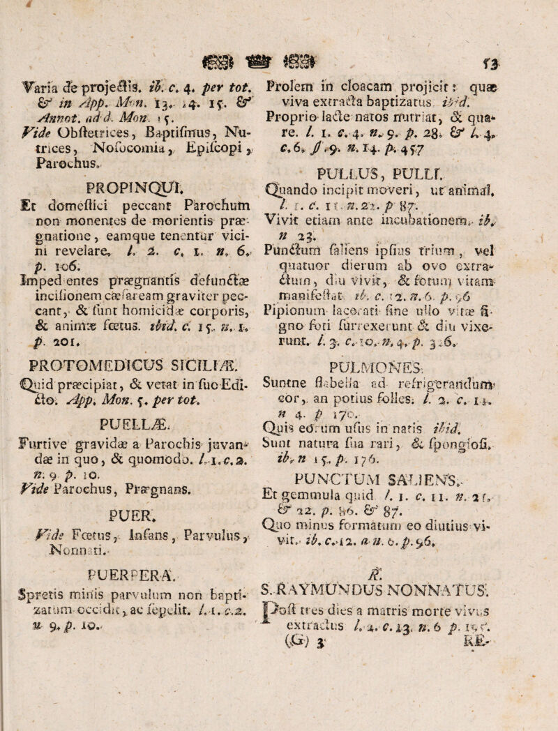 Varia de projeHis, ib. c, 4* per tot. & in App. Mm. 13,. ,4. if. Annot. d/o#. Qbftetriees, Baptifmus, Nu¬ trices 5 No fu comia, Epilcopi r Parochus» PROPINQUI, Er dorneftici peccant Parochum non monentes de morientis prae* gnarione , eamque tenentur vici¬ ni revelare, L 2. c, 1. 6, p. 10 6. Im ped entes praegtfantis d ef un£foe incifionem ca? far eam graviter pec¬ cant 3 & tuor homicidae corporis, & animae focus. tbid. c. 1 u, u p SOI, • ■ / ' PROTOMED-iCUS SICILIA Quid praecipiat, & vetat inTuo Edi- lio. App, Mon. f, per tot. * PUELLA Furtive gravidae a Parochis juvam dae in quo, & quomodo, 4-i.c.a. n. 9 p. 10. Vide Parochus, Prargnaos. PUER, Fide Foetus,--- Infans, Parvulusjt Nonnati,' PUERPERA- Spretis minis parvulum non bapti¬ zat um occidit%ac iepclit. Li. c,z. % 9, p. LQ.j Prolem in cloacam projicit: quae viva extra da baptizares iAd. Proprio lade natos nutriat, & quad¬ re. /. 1. c,-4, n* 9. p. 2g> gr £.4* e, 6* /. 9-. n% 14., A 4f7 * 1 PULLUS, PULLL Quando incipit moveri , ut animal, Li. c. ii.-n.2t. p- 87; Vivit etiam ante incubationem^ » 23, Pundiurn (anens ipfius trium , vel quatuor dierum ab ovo extra¬ rium , diu Vivit,. & vitans rrianifefiat ib,- c. 12. n. 6. p. 96 Pipionum lacerati- fine ullo vita? S- gno foti furrexerunt & diu vixe¬ runt. ■ /; ^ c.-iQ.-n, 31S.- PULMONES:. Suotne flabella ad- refrigerandum* cor,, an potius folles* l. 2. c, i t, n 4. £ r/o,- Qu te ed. ii rn u fu s innaris ibidi Sunt natura fua rari. Si fpongjofL- ibr n i f, p, 176, PUNCTUM g&LfENS,- Et gemmula quid /. 1. u. ».-ar., & 22: p. H6. £r' 879 Q110 minus formatam eo diutius--vi¬ vit.. cvi a. /i. 6. Jc 96, i~ * • £ S. RAYMUNDUS NGNN-ATUS: jVofi tres dies a matris mcrfe vivus 1 extradus 8.6 (ti j j RE,