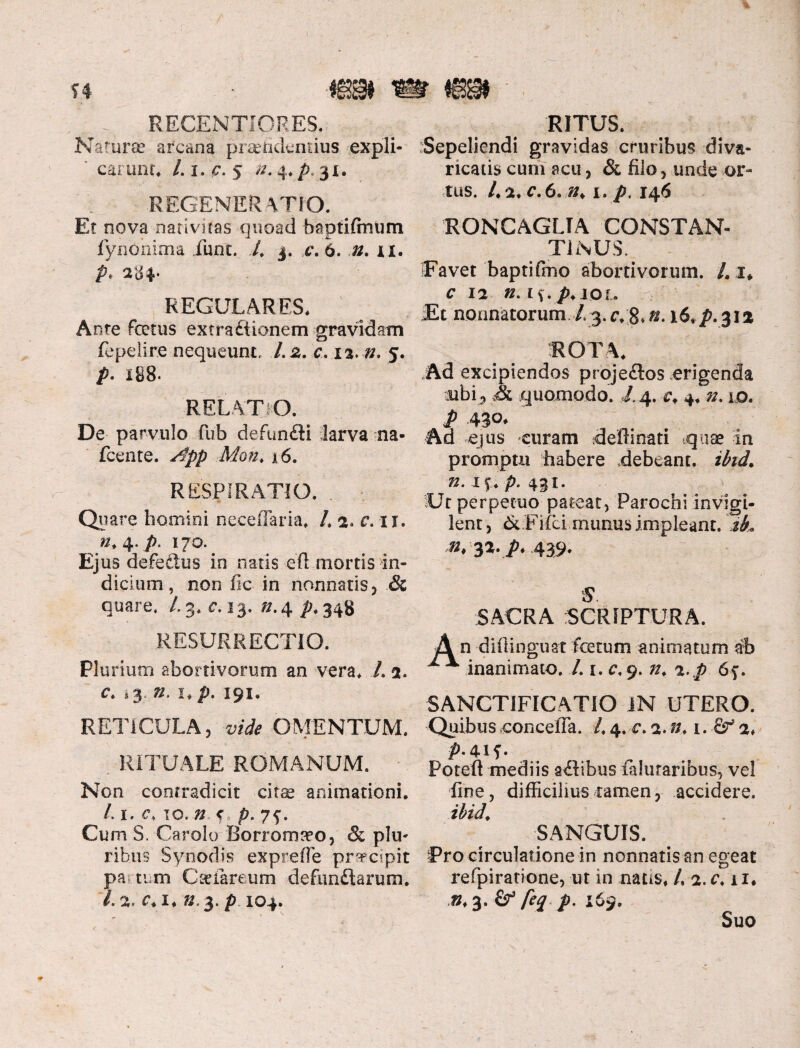 i* mm mm RECENTJORES. Natura? arcana pramdemius expli¬ carunt. 4 i. c. 5 n. 4, p. 31, REGENERATIO. . Et nova nativitas quoad haptiftnum fynohima iunt. 4 3. c. 6. n. 11. p* 284» REGULARES. Ante foetus extradiicmem gravidam fepelire nequeunt, 1.2. c.ii.n. 5. р. 188. RELATIO. De parvulo fub defundti larva na- fcente. S$pp Mon. a 6. RESPIRATIO. . Quare homini necelTaria. 4 2* c. 11. n+^.p. 170. Ejus defectus in natis efl mortis in¬ dicium , non fic in nonnatis, & quare. /3. c. 13. ^.4 />.348 RESURRECTIO. Plurium abortivorum an vera. 4 2. с. 13. n. 1. p. 191. RETICULA, vide OMENTUM. , RITUALE ROMANUM. Non contradicit cita? animationi. 4 1. c. 10. ^ f p. 75-. Cum S. Carolo Borromreo, & plu¬ ribus Synodis exprefle pr^cipit pa tum Cceiareum defundtarum. 1.2' C. I. ».3. p. IO4. RITUS. Sepeliendi gravidas cruribus diva¬ ricatis cum acu, & filo, unde or¬ tus. 4 2. c.6.n> 1. p. 146 RONCAGLTA CONSTAN¬ TINUS, Favet baptifmo abortivorum. /. 1* c 12 n. tf.p.jor. Et normatorum 4 3. 8» zn 16. ^.312 ROTA. Ad excipiendos projeflos erigenda ubi , quomodo. 4 4. 4.lo. P 430. Ad ejus curam deftinati «quae in promptu habere debeant, ibid. n.ii.p. 431. Ut perpetuo pateat, Parochi invigi¬ lent , & Fifici munus impleant. iL n, 32. p. 439. S. SACRA SCRIPTURA. n difiinguat fotum animatum ab inanimato. 4 1. c. 9. //. a.p 6f. SANCTIFICATIO IN UTERO. Quibus conceffa. 4 4. c. a. i. ■&* 2* p.4if. Poteft mediis anibus faluraribus, vel fine, difficilius ramen, accidere. ibid. SANGUIS. -Pro circulatione in nonnatis an egeat refpiratione, ut in nans. 4 a.c. u. »♦3. & feq p. 169. Suo