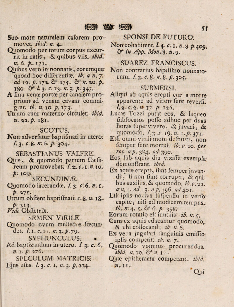 ra Suo motu natura!em; calorem' pro¬ movet. ibidi n; 4, Quomodo per torum corpus excur¬ rit in natis, & quibus viis, ibid, n, 6 p171, Quibus vero in nonnatis, eorumque4 quoad hoc differentiae, ib, a n, 7. ad 12, p.17% cf 17 f. £^>2. ao./?. 180 &r* /. 3.. 0. 13. n. 3 /5(347, A finu venae portae per canalem pro¬ prium ad venam cavam commi¬ grat. 10. p, 173. Utrum cum materno circulet, ibid,, n,\ 22, p, 18t* SCOTUS. Non adverfatur baptiftnati in utero; L 3, c. g. n: 6. p. 304. SEBASTIANUS VALFRE. Qliis, & quomodo partum Csefia- reum promovebat, l, 4,c: i.#,io, p. 1094 SECUNDINAE;. Quomodo lacerandae, L 3. c. 6* r. P *7'f- Utrum obflent baptifmati, 18, P U4- Qbftetrix, SEMEN. VIRILE! Quomodo ovum muliebre fcecum det. /.1. c*. 1 . 72:3. p. 79. SYPHUNCULUS. Ad baptizandum in utero. / 3. 6<r ».4. p 176, SPECULUM MATRICIS*. Ejps ufus. L 3. c. 1, n, 3. />, 444^ SPONSI DE FUTURO. Non cohabitent. /.4. c: 1. /2. g./? 409* fir* «z App. Mon, 8» ». 9. SUAREZ FRANCLSCUS. Non contrarius baptifmo nonnato*- rum. /.3, c.8* »..8vp. 30^, SUBMERSI. Aliqui ab aquis erepti cur a morte apparente ad vitam funt reverfi, 1,2* C. 2. ^ 17.'p; 111, Lu cas Tozzi putat eos, & laqueo fubfocaros pofte adhuc per duas horas fuper vivere , & juvari , 8c quomodo, /. 3. c 19. n. \.p:%yi. Edi omni vitali motu deflkim, non femper funt mortui, ib. c. 20, /?<?r /2A, 384; ad: 390. Eos fub aquis diu vixiffe exempla5 demonfirant, ibid,. Ex aquis erepti , funt femper juvan¬ di, fi non funt corrupti , & qui bus- auxiliis, & quomodo, ib. 0, 22,. a n, u ad 3 ap, 796 ai 40 r, Eft i piis nociva fufpenfio in ver fer capite, nifi ad modicum tempus, ib, n: 4. 9. £r 6 /> 398, Eorum rotatio eft inutilis ib. n\ f. Cum ex aquis edhcunmr quomodo, & ubi collocandi, d? «■: 6. Ex vena jugulari fanguinis emiffio ipfis coniperir. tb. n; 7.. Quomodo vomitus procurandus. tbid: n. io. /2,1: Quae epithemata* .competant^ fAv/, * Qui