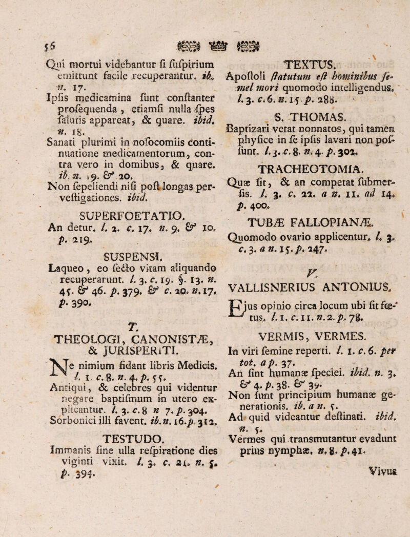 Qui mortui videbantur fi fufpiriura emittunt facile recuperantur. Hu 'fh 17. # ^ Ipfis medicamina funt conftanter profequenda , etiamfi nulla fpes falutis appareat, & quare, ibid, fi. Ig. Sanati plurimi in noibcomiis conti¬ nuatione medicamentorum, con¬ tra vero in domibus, & quare. ib. n. 19. Sf 20. Non fepeliendi ni fi poft longas per- vefligationes. ibid. SUPERFOETATIO. An detur. 4 2. c, 17» n. 9, 10, A *I9* SUSPENSI. Laqueo , eo fedlo vitam aliquando recuperarunt. 4 3. cv 19. §. 13* 4f. 46. p. 379. Sf c. ap, 0.17. />•390* T, THEOLOGI, CANONXSTPE, & JURISPERiTI. e nimium fidant libris Medicis. 4 1 c.8. »-4*P*ff* Antiqui, & celebres qui videntur negare b apti finum in utero ex¬ plicantur. /. 3. r. 8 n 7♦ p. 304* Sorbonici illi favent. #,0. i6.p. 312. TESTUDO. Immanis fine ulla re fpi ratione dies viginti vixit. 4 3. c, at. 0. p p. 394. TEXTUS. Apofioli (latutum efl hominibus je* mei mori quomodo intelligcndus* 4 3. c. 6. it. 15 p. 288. S. THOMAS. Baptizari vetat nonnatos, qui tamen phy fice in fe ipfis lavari non po£ funt. 4 3« c. 8. n< 4. p. 302. TRACHEOTOMIA. Quae fit, & an competat fubmer- fis. L 3* c. 22. 0. n. 14, р. 400. TUB^E FALLOPIAN^. Quomodo ovario applicentur. 4 3* с. 3. a n. i j.p. 247. VALLISNERIUS ANTONIUS, us opinio circa locum ubi fitftg-* tus, 4 1. c. 11. 0.2. p, 78. VERMIS, VERMES. In viri femine reperti. 4 1. c. 6. ptr tot, #p. 37. An fint humanae fpeciei. 0. 3. £^4. p. 38. 39* Non furit principium humanae ge¬ nerationis. ib. an. Ad quid videantur deflinati. ibid, n. f. Vermes qui transmutamur evadunt prius nymphae, 0, g. p. 41. Vivut