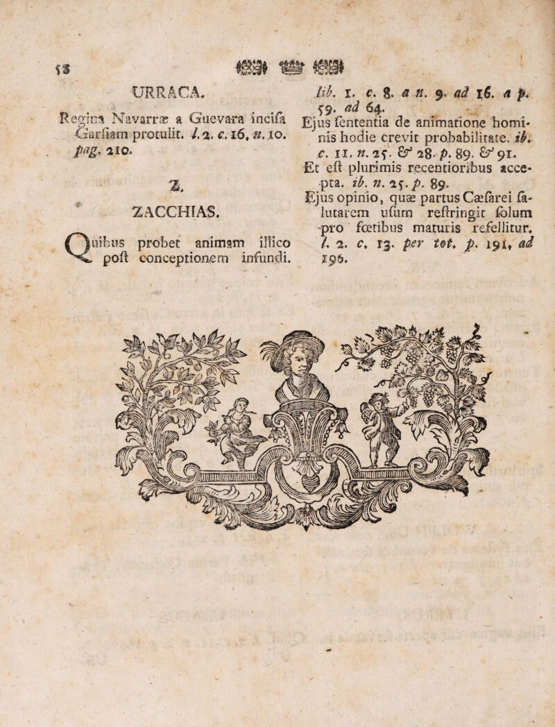 CJRIMCA, fi •Regina Navarrap a Gueva-ra incifa XSarfiatn protulit. J. % c*i6, n, io. ptlg* 2 W> ZACCHIAg. Quibus probet animam illico poft conceptionem infundi. lib. i. c. & a n. % ad ifi. a p* Ejus lententia de animatione homi¬ nis hodie crevit probabilitate, ik e. n. n. jf. & 28* p- 89. £^91. Et eft plurimis receotioribus acce¬ pta. ik n. ap p. 89. Ejus opinio, quae partus Caefarei fii- lutarem ufura refixingit folum pro fetibus maturis refellitur, A 2. c, rg. per tot, J?. 191* ai 19&, 1