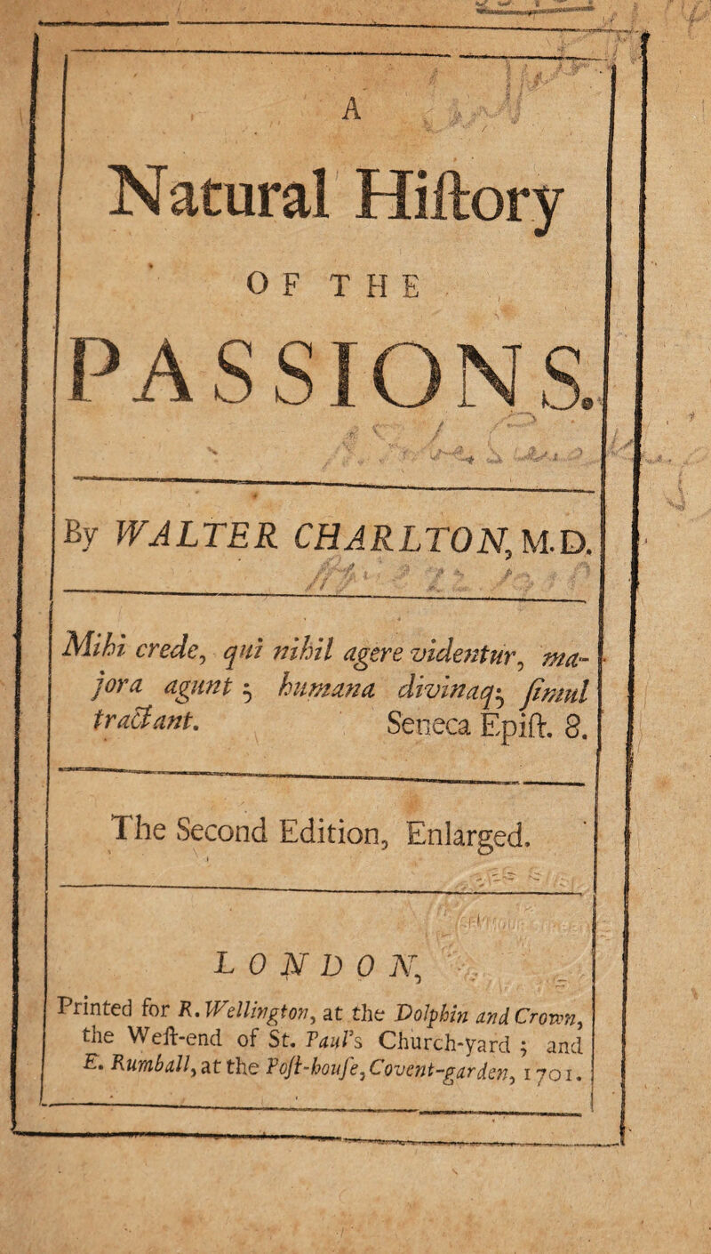 A Natural Hiftory OF THE P ASS s. By WALTER CHARLTON, M.D. . ' a ■ « p . , . A Mihi crede, ^/// videntur9 ,w- jora agunt ^ ham an a divinaq• jimul tract ant. Seneca Epift. 8. _ The Second Edition, Enlarged. LONDON.; Trinted for R.lVellington ^ at the jDoJphin und Crown, the Weft-end of St. Tauts Church-yard ; and Rumbally at the Foft-houfe, Covent-gar dsn, 1701.