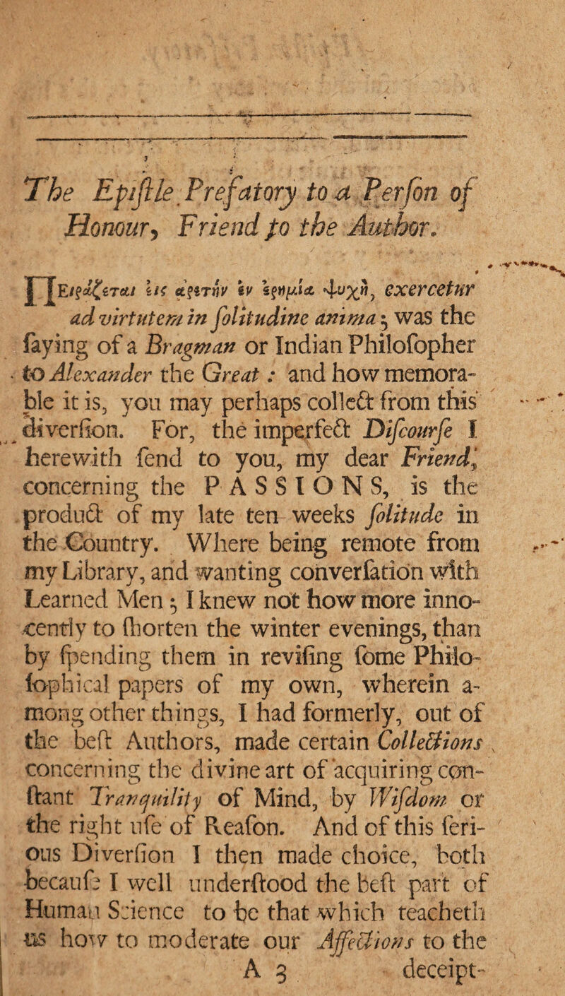 3 : The Epijile Prefatory to a Verfon of Honour, Friend }o the Author. # et' 4ypc? cxercetur ad virtutem in folitudinc anima ^ was the faying of a Bragman or Indian Philofopher • to Alexander the Great: and how memora¬ ble it is, you may perhaps colleft from this ciiverfion. For, the imperfeft Difcourfe I herewith fend to you, my dear Friend, concerning the PASSIONS, is the product of my late ten weeks folitudc in the Country. Where being remote from my Library, and wanting converfadon with Learned Men 51 knew not how more inno- cenfly to ftiorten the winter evenings, than by {pending them in reviling feme Philo- lophical papers of my own, wherein a- mong other things, I had formerly, out of the bed: Authors, made certain Colleltions x concerning the divine art of acquiring cpn- ftant Tranquility of Mind, by Wifdom or the right life of Reafon. And of this feri- ous Diverfion I then made choice, both becaufe I well underftood the beft part of Human Science to be that which teacheth m how to moderate our Affections to the A 3 deceipt